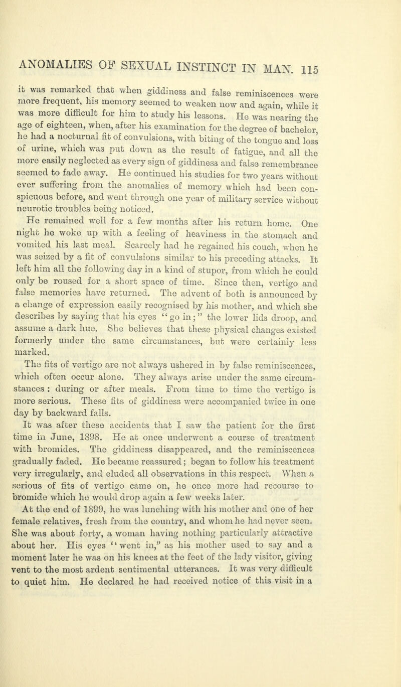 it was remarked that when giddiness and false reminiscences were more frequent, his memory seemed to weaken now and again while it was more difficult for him to study his lessons. He was nearing the age of eighteen, when, after his examination for the degree of bachelor, he had a nocturnal fit of convulsions, with biting of the tongue and loss of urine, which was put down as the result of fatigue, tnd all the more easily neglected as every sign of giddiness and false remembrance seemed to fade away. He continued his studies for two years without ever suffering from the anomalies of memory which had been con¬ spicuous before, and went through one year of military service without neurotic troubles being noticed. He remained well for a few months after his return home. One night he woke up with a feeling of heaviness in the stomach and vomited his last meal. Scarcely had he regained his couch, when he was seized by a fit of convulsions similar to his preceding attacks. It lert him all the following day in a kind of stupor, from which he could only be roused for a short space of time. Since then, vertigo and false memories have returned. The advent of both is announced by a change of expression easily recognised by his mother, and which she describes by saying that his eyes “ go in; ” the lower lids droop, and assume a dark hue. She believes that these physical changes existed formerly under the same circumstances, but were certainly less marked. The fits of vertigo are not always ushered in by false reminiscences, which often occur alone. They always arise under the same circum¬ stances : during or after meals. From time to time the vertigo is more serious. These fits of giddiness were accompanied twice in one day by backward falls. It was after these accidents that I saw the patient for the first time in June, 1398. He at once underwent a course of treatment with bromides. The giddiness disappeared, and the reminiscences gradually faded. He became reassured ; began to follow his treatment very irregularly, and eluded all observations in this respect. When a serious of fits of vertigo came on, he once more had recourse to bromide which he would drop again a few weeks later. At the end of 1899, he was lunching with his mother and one of her female relatives, fresh from the country, and whom he had never seen. She was about forty, a woman having nothing particularly attractive about her. His eyes “went in,” as his mother used to say and a moment later he was on his knees at the feet of the lady visitor, giving vent to the most ardent sentimental utterances. It was very difficult to quiet him. He declared he had received notice of this visit in a