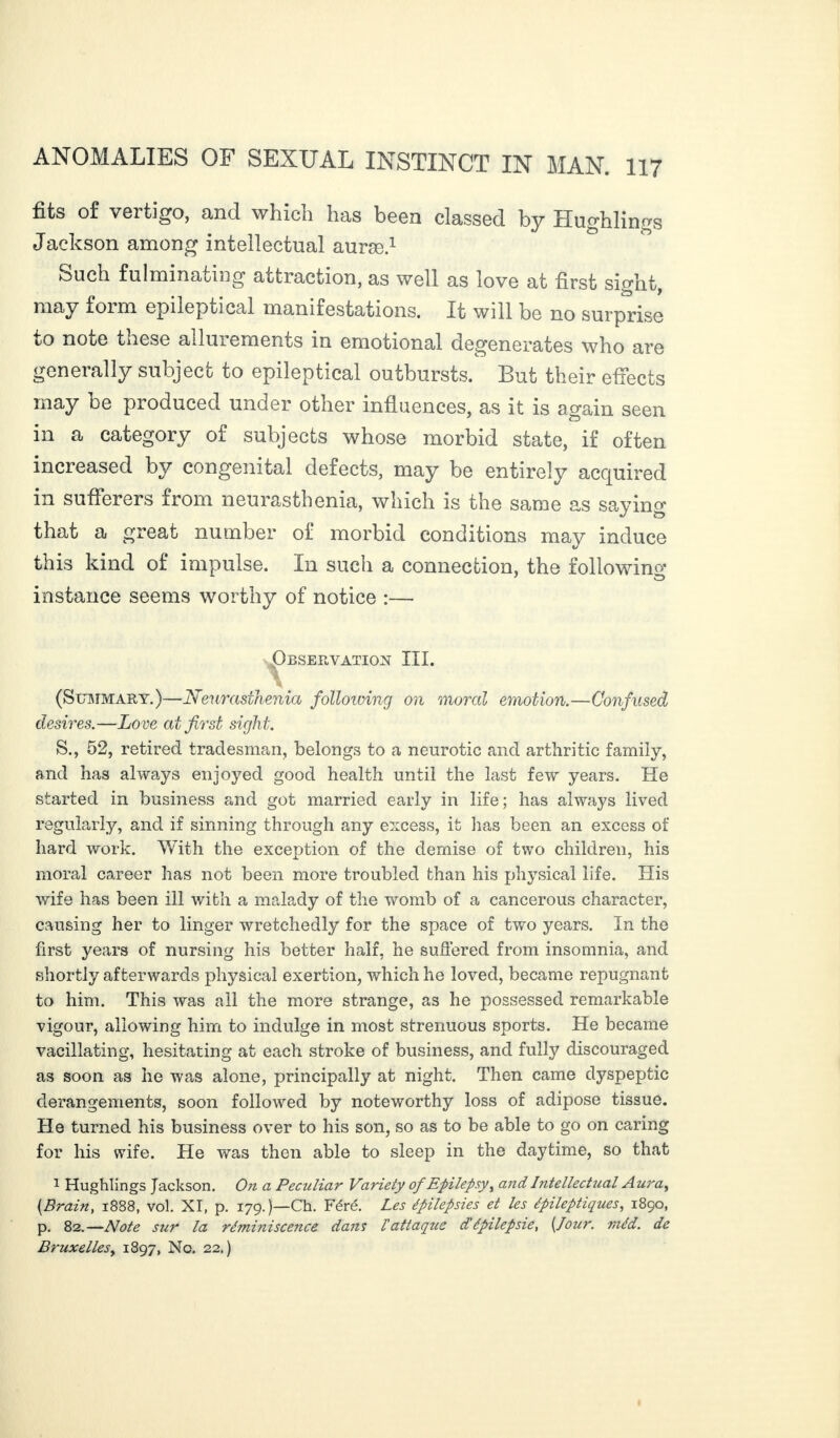 fits of vertigo, and which has been classed by Hughlinvs Jackson among intellectual auræ.1 Such fulminating attraction, as well as love at first siffht may foiio. epileptic&l manifestations. It will 1)6 no surprise to note these allurements in emotional degenerates who are generally subject to epileptical outbursts. But their effects may be produced under other influences, as it is again seen in a category of subjects whose morbid state, if often increased by congenital defects, may be entirely acquired in sufferers from neurasthenia, which is the same as saying that a great number of morbid conditions may induce this kind of impulse. In such a connection, the followino* instance seems worthy of notice :— Observation III. \ (Summary. )—Neurasthenia folloiving on moral emotion.—Confused desires.—Love at first sight. S., 52, retired tradesman, belongs to a neurotic and arthritic family, and has always enjoyed good health until the last few years. He started in business and got married early in life; has always lived regularly, and if sinning through any excess, it lias been an excess of hard work. With the exception of the demise of two children, his moral career has not been more troubled than his physical life. His wife has been ill with a malady of the womb of a cancerous character, causing her to linger wretchedly for the space of two years. In the first years of nursing his better half, he suffered from insomnia, and shortly afterwards physical exertion, which he loved, became repugnant to him. This was all the more strange, as he possessed remarkable vigour, allowing him to indulge in most strenuous sports. He became vacillating, hesitating at each stroke of business, and fully discouraged as soon as he was alone, principally at night. Then came dyspeptic derangements, soon followed by noteworthy loss of adipose tissue. He turned his business over to his son, so as to be able to go on caring for his wife. He was then able to sleep in the daytime, so that 1 Hughlings Jackson. On a Peculiar Variety of Epilepsy, and Intellectual Aura, {Brain, 1888, vol. XI, p. 179.)—Ch. Féré. Les épilepsies et les épileptiques, 1890, p. 82.—Note sur la réminiscence dans l’attaque dépilepsie, [Jour. méd. de Bruxellesy 1897, No. 22.)