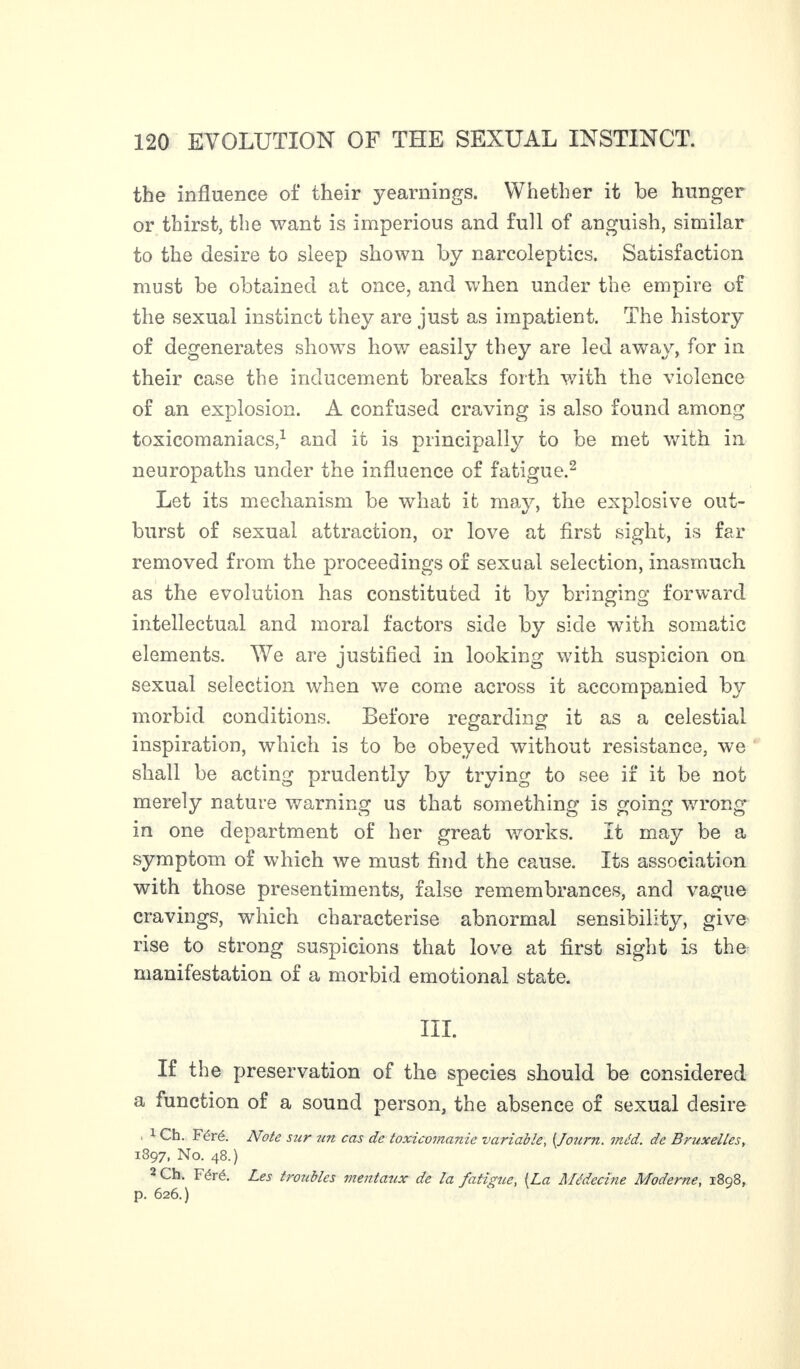 the influence of their yearnings. Whether it be hunger or thirst, the want is imperious and full of anguish, similar to the desire to sleep shown by narcoleptics. Satisfaction must be obtained at once, and when under the empire of the sexual instinct they are just as impatient. The history of degenerates shows how easily they are led away, for in their case the inducement breaks forth with the violence of an explosion. A confused craving is also found among toxicomaniacs,1 and it is principally to be met with in neuropaths under the influence of fatigue.2 Let its mechanism be what it may, the explosive out¬ burst of sexual attraction, or love at first sight, is far removed from the proceedings of sexual selection, inasmuch as the evolution has constituted it by bringing forward intellectual and moral factors side by side with somatic elements. We are justified in looking with suspicion on sexual selection when we come across it accompanied by morbid conditions. Before regarding it as a celestial inspiration, which is to be obeyed without resistance, we shall be acting prudently by trying to see if it be not merely nature warning us that something is going wrong in one department of her great works. It may be a symptom of which we must find the cause. Its association with those presentiments, false remembrances, and vague cravings, which characterise abnormal sensibility, give rise to strong suspicions that love at first sight is the manifestation of a morbid emotional state. III. If the preservation of the species should be considered a function of a sound person, the absence of sexual desire , 1 Ch. Féré. Note sur un cas de toxicomanie variable, (.Journ. méd. de Bruxelles, 1397, No. 48.) 2 Ch. Féré. Les troubles mentaux de la fatigue, (La Alédecine Moderne, 1898, p. 626.)