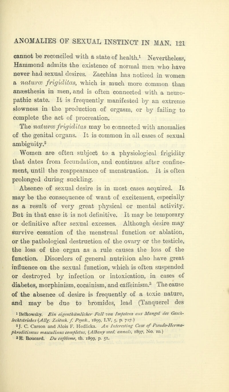 C3.Dnot 1)6 recoDciIed with a st3t6 of healthfl N6V6rth.6l.6Ss, Hammond admits the 6xist6DC6 of Dormai men who hav6 never had sexual desires. Zacchias has noticed in women a natural frigiditas, which is much more common than anæsthesia in men, and is often connected with a neuro¬ pathic state. It is frequently manifested by an extreme slowness in the production of orgasm, or by failing to complete the act of procreation. The natural frigiditas may be connected with anomalies of the genital organs. It is common in all cases of sexual ambiguity.2 Women are often subject to a physiological frigidity that dates from fecundation, and continues after confine¬ ment, until the reappearance of menstruation. It is often prolonged during suckling. Absence of sexual desire is in most cases acquired. It may be the consequence of want of excitement, especially as a result of very great physical or mental activity. But in that case it is not definitive. It may be temporary or definitive after sexual excesses. Although desire may survive cessation of the menstrual function or ablation, or the pathological destruction of the ovary or the testicle, the loss of the organ as a rule causes the loss of the function. Disorders of general nutrition also have great influence on the sexual function, which is often suspended or destroyed by infection or intoxication, in cases ot diabetes, morphinism, cocainism, and cafleinism.3 The cause of the absence of desire is frequently of a toxic nature, and may be due to bromides, lead (Tanquerel des 1 Belkowsky. Ein eigenthilmlicher Fall von Impoienz ans Mangel des Gescli- lechtstriebes (Allg. Zeitsch. f Psych., 1899, LV, 5, p. 717.) 2J. C. Carson and Alois F. Hedlicka. An Interesting Case of Pseudo-Herma- phroditismus masculinus completus, [Albany vied, annals, 1897, No. 10.) 3 E. Boucard. Du caféisme, th. 1899, p. 51.
