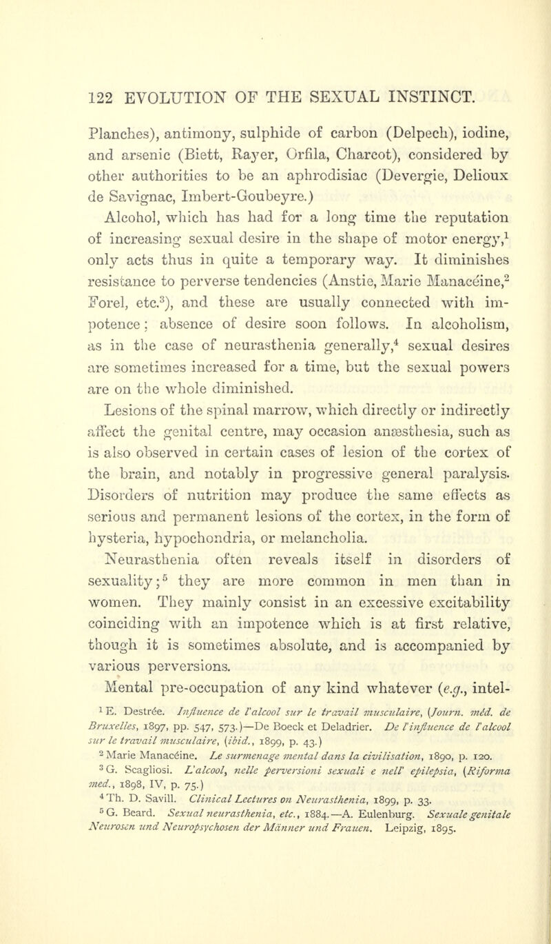 Planches), antimony, sulphide of carbon (Delpech), iodine, and arsenic (Biett, Rayer, Orfila, Charcot), considered by other authorities to be an aphrodisiac (Devergie, Delioux de Savignac, Imbert-Goubeyre.) Alcohol, which has had for a long time the reputation of increasing sexual desire in the shape of motor energy,1 only acts thus in quite a temporary way. It diminishes resistance to perverse tendencies (Anstie, Marie Manacéine,2 Forel, etc.3), and these are usually connected with im¬ potence : absence of desire soon follows. In alcoholism, as in the case of neurasthenia generally,4 sexual desires are sometimes increased for a time, but the sexual powers are on the whole diminished. Lesions of the spinal marrow, which directly or indirectly affect the genital centre, may occasion anæsthesia, such as is also observed in certain cases of lesion of the cortex of the brain, and notably in progressive general paralysis. Disorders of nutrition may produce the same effects as serious and permanent lesions of the cortex, in the form of hysteria, hypochondria, or melancholia. Neurasthenia often reveals itself in disorders of sexuality;5 they are more common in men than in women. They mainly consist in an excessive excitability coinciding with an impotence which is at first relative, though it is sometimes absolute, and is accompanied by various perversions. Mental pre-occupation of any kind whatever intel- 1 E. Destrée. Influence de l'alcool sur le travail musculaire, (Journ. méd. de Bruxelles, 1897, pp. 547, 573.)—De Boeck et Deladrier. De l'influence de l'alcool sur le travail musculaire, [ibid., 1899, p. 43.) 2 Marie Manacéine. Le surmenage mental dans la civilisation, 1890, p. 120. 3 G. Scagliosi. Lalcool, nolle perversioni sexuali e nell' epilepsia, (Riforma med., 1898, IV, p. 75.) 4 'I h. D. Savill. Clinical Lectures on Heurasthenia, 1899, p. 33. 5 G. Beard. Sexual ?ieurasthenia, etc., 1884.—A. Eulenburg. Sexualegefiitale Neurosen iind Neuropsychosen der Manner und Frauen. Leipzig, 1895.