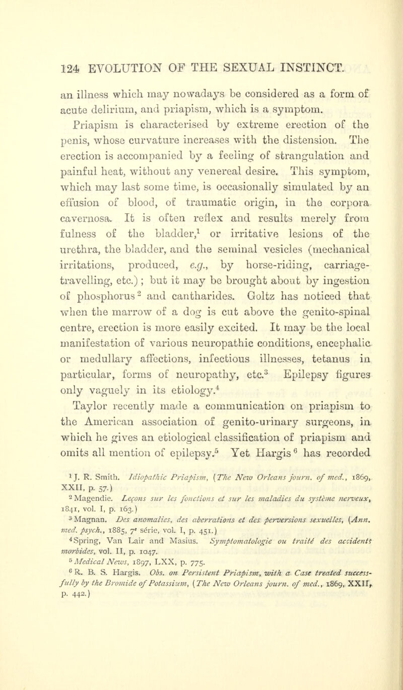 an illness which may nowadays be considered as a form of acute delirium, and priapism, which is a symptom. Priapism is characterised by extreme erection of the penis, whose curvature increases with the distension. The erection is accompanied by a feeling of strangulation and painful heat, without any venereal desire. This symptom, which may last some time, is occasionally simulated by an effusion of blood, of traumatic origin, in the corpora cavernosa. It is often reflex and results merely from fulness of the bladder,1 or irritative lesions of the urethra, the bladder, and the seminal vesicles (mechanical irritations, produced, e .g., by horse-riding, carriage- travelling, etc.) ; but it may be brought about by ingestion of phosphorus2 and cantharides. Goltz has noticed that when the marrow of a dog is cut above the genito-spinal centre, erection is more easily excited. It may be the local manifestation of various neuropathic conditions, encephalic or medullary affections, infectious illnesses, tetanus in particular, forms of neuropathy, etc.3 Epilepsy figures only vaguely in its etiology.4 Taylor recently made a communication on priapism to the American association of genito-urinary surgeons, in which he gives an etiological classification of priapism and omits all mention of epilepsy.5 Yet Hargis6 has recorded 1 J. R. Smith. Idiopathic Priapism, (The Nezu Orlea?is journ. of med., 1869, XXII, p. 57-) 2 Magendie. Leçons sur les fonctions et sur les maladies du système nerveux, 1841, vol. I, p. 163.) 3 Magnan. Des anomalies, des aberrations et des perversions sexuelles, (Ann. med. psych., 1885, 7e série, vol. I, p. 451.) 4 Spring, Van Lair and Masius. Symptomatologie ou traité des accidentf morbides, vol. II, p. 1047. 5 Medical News, 1897, LXX, p. 775. G R. B. S. Hargis. Obs. on Persistent Priapism, with a Case treated success¬ fully by the Bromide of Potassium, (The New Orleans journ. of med., 1869, XXII, p. 442.)