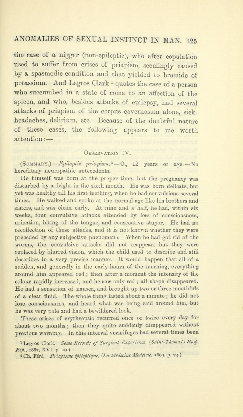 the case of a nigger (non-epilepfcic), who after copulation used to suffer from crises of priapism, seemingly caused by a spasmodic condition and that yielded to bromide of potassium. And Legros Clark1 quotes the case of a person who succumbed in a state of coma to an affection of the spleen, and who, besides attacks of epilepsy, had several attacks of priapism of the corpus cavernosum alone, sick- headaches, delirium, etc. Because of the doubtful nature of these cases, the following appears to me worth attention :— Observation IV. (Summary.)—Epileptic priapism.2 — Q., 12 years of age.—No hereditary neuropathic antecedents. He himself was bom at the proper time, but the pregnancy was disturbed by a fright in the sixth month. He was born delicate, but yet was healthy till his first teething, when he had convulsions several times. He walked and spoke at the normal age like his brothers and sisters, and was clean early. At nine and a half, he had, within six weeks, four convulsive attacks attended by loss of consciousness, urination, biting of the tongue, and consecutive stupor. He had no recollection of these attacks, and it is not known whether they were preceded by any subjective phenomena. When he had got rid of the worms, the convulsive attacks did not reappear, but they were replaced by blurred vision, which the child used to describe and still describes in a very precise manner. It would happen that all of a sudden, and generally in the early hours of the morning, everything around him appeared red ; then after a moment the intensity of the colour rapidly increased, and he saw only red ; all shape disappeared. He had a sensation of nausea, and brought up two or three mouthfuls of a clear fluid. The whole thing lasted about a minute ; he did not lose consciousness, and heard what was being said around him, but he was very pale and had a bewildered look. These crises of erythropsia recurred once or twice every day for about two months; then they quite suddenly disappeared without previous warning. In this interval vermifuges had several times been 1 Legros Clark. Some Records of Surgical Experience, [Saint- Thomas s Hasp. Rep., 1887, XVI, p. 19.) 2 Ch. Féré. Priapisme épileptique, [La Médecine Moderne, 1899, p. 74.)