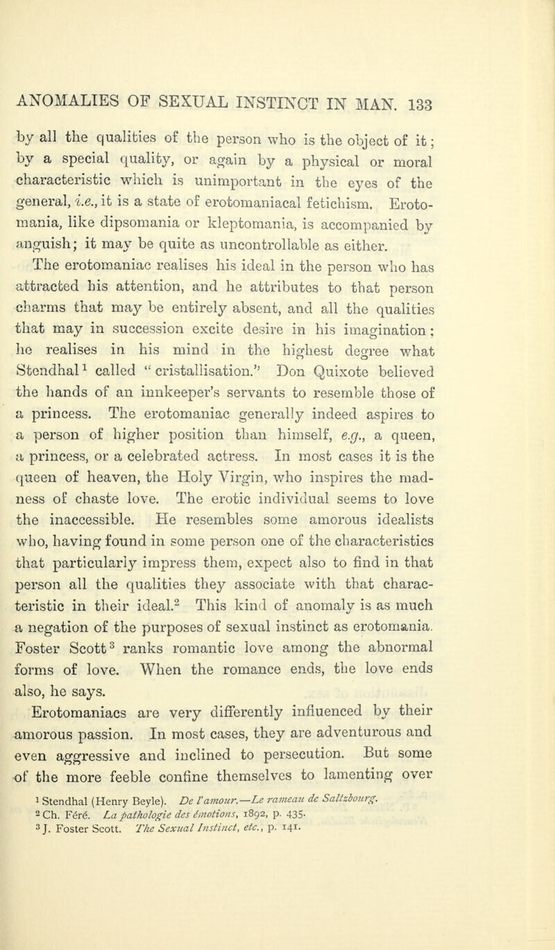 by all the qualities of the person who is the object of it ; by a special quality, or again by a physical or moral characteristic which is unimportant in the eyes of the general, i.e., it is a state of erotomaniacal fetichism. Eroto¬ mania, like dipsomania or kleptomania, is accompanied by anguish; it may be quite as uncontrollable as either. The erotomaniac realises his ideal in the person who has attracted his attention, and he attributes to that person charms that may be entirely absent, and all the qualities that may in succession excite desire in his imagination ; lie realises in his mind in the highest decree what Stendhal1 called “ cristallisation.” Don Quixote believed the hands of an innkeeper’s servants to resemble those of a princess. The erotomaniac generally indeed aspires to a person of higher position than himself, e.g., a queen, a princess, or a celebrated actress. In most cases it is the queen of heaven, the Holy Virgin, who inspires the mad¬ ness of chaste love. The erotic individual seems to love the inaccessible. He resembles some amorous idealists who, having found in some person one of the characteristics that particularly impress them, expect also to find in that person all the qualities they associate with that charac¬ teristic in their ideal.2 This kind of anomaly is as much a negation of the purposes of sexual instinct as erotomania. Foster Scott3 ranks romantic love among the abnormal forms of love. When the romance ends, the love ends also, he says. Erotomaniacs are very differently influenced by their amorous passion. In most cases, they are adventurous and even aggressive and inclined to persecution. But some of the more feeble confine themselves to lamenting over 1 Stendhal (Henry Beyle). De V amour.—Le rameau de S alt zb our g. 2 Ch. Féré. La pathologie des émotions, 1892, p. 435. 3 J. Foster Scott. The Sexual Instinct, etc., p. 141.