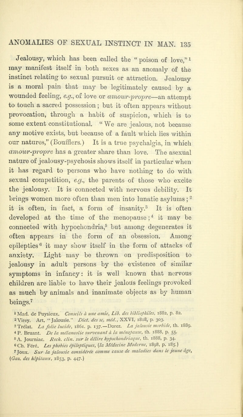 Jealousy, which has been called the “poison of love,”1 may manifest itself in both sexes as an anomaly of the instinct relating to sexual pursuit or attraction. Jealousy is a moral pain that may be legitimately caused by a wounded feeling, e.g., of love or amour-propre—an attempt to touch a sacred possession ; but it often appears without provocation, through a habit of suspicion, which is to some extent constitutional. “We are jealous, not because any motive exists, but because of a fault which lies within our natures,” (Bouffiers.) It is a true psychalgia, in which amour-propre has a greater share than love. The asexual nature of jealousy-psychosis shows itself in particular when it has regard to persons who have nothing to do with sexual competition, e.g., the parents of those who excite the jealousy. It is connected with nervous debility. It brings women more often than men into lunatic asylums ;2 it is often, in fact, a form of insanity.3 It is often developed at the time of the menopause ;4 it may be connected with hypochondria,5 but among degenerates it often appears in the form of an obsession. Among epileptics6 it may show itself in the form of attacks of anxiety. Light may be thrown on predisposition to jealousy in adult persons by the existence of similar symptoms in infancy : it is well known that nervous children are liable to have their jealous feelings provoked as much by animals and inanimate objects as by human beings.7 1 Mad. de Puysieux. Conseils à tine amie, Lib. des bibliophiles, 1882, p. 82. 2Virey. Art. “Jalousie.” Diet, des sc. méd., XXVI, 1818, p. 303. 3 Trélat. La folie lucide, 1861. p. 137.—Dorez. La jalousie morbide, th. 1889. 4 P. Bruant. De la mélancolie survenant à la ménopause, th. 1888, p. 55. 5 A. Journiac. Rech. clin, sur le délire hypocliondriaque, th. 1888, p. 34. G Ch. Féré. Les phobies épileptiques, (la Médecine Moderne, 1898, p. 185.) 7 Joux. Sur la jalousie considérée comme cause de maladies dans le jeune age, (Gaz. des hôpitaux, 1853, p. 447.)