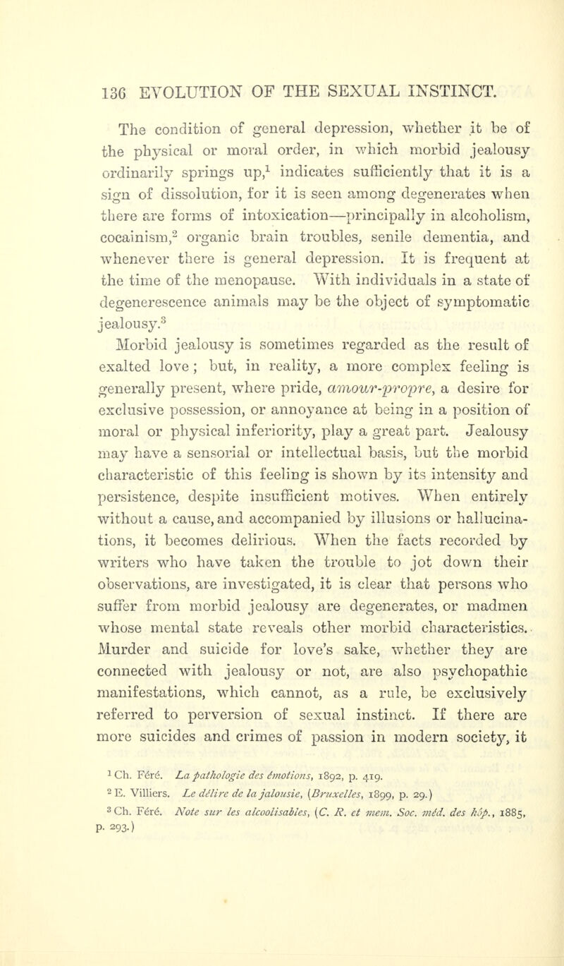 The condition of general depression, whether it be of the physical or moral order, in which morbid jealousy ordinarily springs up,1 indicates sufficiently that it is a sign of dissolution, for it is seen among degenerates when there are forms of intoxication—principally in alcoholism, cocainism,2 organic brain troubles, senile dementia, and whenever there is general depression. It is frequent at the time of the menopause. With individuals in a state of degenerescence animals may be the object of symptomatic jealousy.3 Morbid jealousy is sometimes regarded as the result of exalted love ; but, in reality, a more complex feeling is generally present, where pride, amour-propre, a desire for exclusive possession, or annoyance at being in a position of moral or physical inferiority, play a great part. Jealousy may have a sensorial or intellectual basis, but the morbid characteristic of this feeling is shown by its intensity and persistence, despite insufficient motives. When entirely without a cause, and accompanied by illusions or hallucina¬ tions, it becomes delirious. When the facts recorded by writers who have taken the trouble to jot down their observations, are investigated, it is clear that persons who suffer from morbid jealousy are degenerates, or madmen whose mental state reveals other morbid characteristics. Murder and suicide for love’s sake, whether they are connected with jealousy or not, are also psychopathic manifestations, which cannot, as a rule, be exclusively referred to perversion of sexual instinct. If there are more suicides and crimes of passion in modern society, it 1 Ch. Féré. La pathologie des émotions, 1892, p. 419. 2 E. Villiers. Le délire de la jalousie, (Bruxelles, 1899, p. 29.) 3 Ch. Féré. Note sur les alcoolisables, (C. R. et mem. Soc. méd. des hop., 1885, P- 293-)