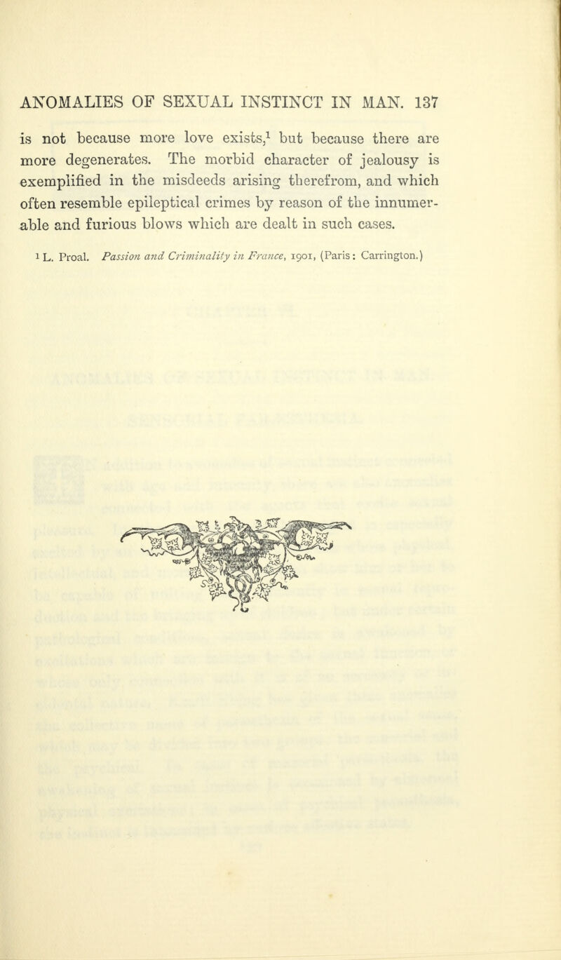 is not because more love exists,1 but because there are more degenerates. The morbid character of jealousy is exemplified in the misdeeds arising therefrom, and which often resemble epileptical crimes by reason of the innumer¬ able and furious blows which are dealt in such cases. 1 L. Proal. Passion and Criminality in France, 1901, (Paris: Carrington.)