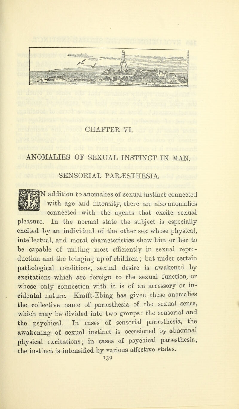 CHAPTER VL ANOMALIES OF SEXUAL INSTINCT IN MAN. SENSORIAL PARÆSTHESIA. In addition to anomalies of sexual instinct connected with age and intensity, there are also anomalies connected with the agents that excite sexual pleasure. In the normal state the subject is especially excited by an individual of the other sex whose physical, intellectual, and moral characteristics show him or her to be capable of uniting most efficiently in sexual repro¬ duction and the bringing up of children ; but under certain pathological conditions, sexual desire is awakened by excitations which are foreign to the sexual function, or whose only connection with it is of an accessory or in¬ cidental nature. Krafft-Ebing has given these anomalies the collective name of paræsthesia of the sexual sense, which may be divided into two groups : the sensorial and the psychical. In cases of sensorial paræsthesia, the awakenino- of sexual instinct is occasioned by abnormal physical excitations; in cases of psychical paræsthesia, the instinct is intensified by various affective states.