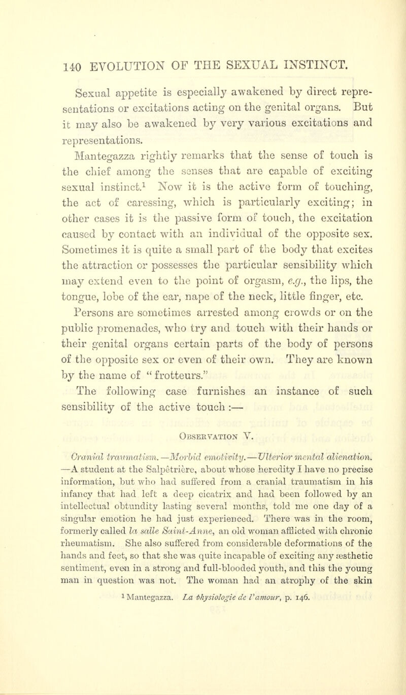 Sexual appetite is especially awakened by direct repre¬ sentations or excitations acting on the genital organs. But it may also be awakened by very various excitations and representations. Mantegazza rightly remarks that the sense of touch is the chief among the senses that are capable of exciting sexual instinct.1 Now it is the active form of touching, the act of caressing, which is particularly exciting; in other cases it is the passive form of touch, the excitation caused by contact with an individual of the opposite sex. Sometimes it is quite a small part of the body that excites the attraction or possesses the particular sensibility which may extend even to the point of orgasm, e.g., the lips, the tongue, lobe of the ear, nape of the neck, little finger, etc. Persons are sometimes arrested among crowds or on the public promenades, who try and touch with their hands or their genital organs certain parts of the bocty of persons of the opposite sex or even of their own. They are known by the name cf “ frotteurs.” The following case furnishes an instance of such D sensibility of the active touch :— Observation V. Cranial traumatism.—Morbid emotivity. — Ulterior mental alienation. —A student at the Salpêtrière, about whose heredity I have no precise information, but who had suffered from a cranial traumatism in his infancy that had left a deep cicatrix and had been followed by an intellectual obtundity lasting several months, told me one day of a singular emotion he had just experienced. There was in the room, formerly called la salle Saint-Anne, an old woman afflicted with chronic rheumatism. She also suffered from considerable deformations of the hands and feet, so that she was quite incapable of exciting any æsthetic sentiment, even in a strong and full-blooded youth, and this the young man in question was not. The woman had an atrophy of the skin 1 Mantegazza. La Physiologie de Vamour, p. 146.