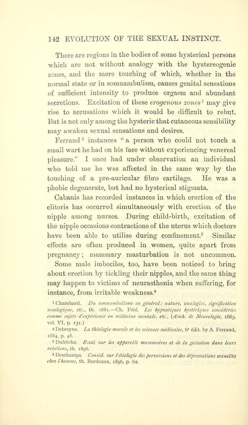 There are regions in the bodies of some hysterical persons which are not without analog}^ with the hystereogenic zones, and the mere touching of which, whether in the normal state or in somnambulism, causes genital sensations of sufficient intensity to produce orgasm and abundant secretions. Excitation of these erogenous zones1 may give rise to accusations which it would be difficult to rebut. But is not only among the hysteric that cutaneous sensibility may awaken sexual sensations and desires. Ferrand2 instances “ a person who could not touch a small wart he had on his face without experiencing venereal pleasure.” I once had under observation an individual who told me he was affected in the same way by the touching of a pre-auricular fibro cartilage. He was a phobic degenerate, but had no hysterical stigmata. Cabanis has recorded instances in which erection of the clitoris has occurred simultaneously with erection of the nipple among nurses. During child-birth, excitation of the nipple occasions contractions of the uterus which doctors have been able to utilise during confinement.3 Similar effects are often produced in women, quite apart from pregnancy ; mammary masturbation is not uncommon. Some male imbeciles, too, have been noticed to bring about erection by tickling their nipples, and the same thing may happen to victims of neurasthenia when suffering, for instance, from irritable weakness.4 1 Chambard. Du somnambulisme en général : nature, analogies, signification nosologique, etc., th. 1881.—Ch. Féré. Les hypnotiques hystériques considérées comme sujets d'expérience en médecine mentale, etc., (Arch, de Neurologie, 1883, vol. VI, p. 131.) 2 Debreyne. La théologie morale et les sciences médicales, 6e édit, by A. Ferrand, 1884, p. 48. 3 Dufrêche. Essai sur les appareils mammaires et de la gestation dans leurs relations, th. 1896. 4 Deschamps. Consid. sur l'étiologie des perversions et des dépravations sexuelles chez l'homme, th. Bordeaux, 1896, p. 62.