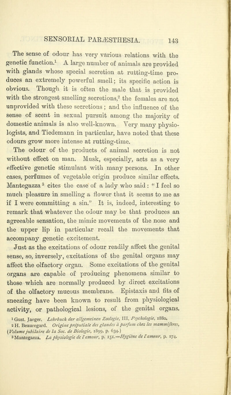 The sense of odour has very various relations with the genetic function.1 A large number of animals are provided with glands whose special secretion at rutting-time pro¬ duces an extremely powerful smell; its specific action is obvious. Though it is often the male that is provided with the strongest smelling secretions,2 the females are not unprovided with these secretions ; and the influence of the sense of scent in sexual pursuit among the majority of domestic animals is also well-known. Very many physio¬ logists, and Tiedemann in particular, have noted that these odours grow more intense at rutting-time. The odour of the products of animal secretion is not without effect on man. Musk, especially, acts as a very effective genetic stimulant with many persons. In other cases, perfumes of vegetable origin produce similar effects. Mantegazza 3 cites the case of a lady who said : “ I feel so much pleasure in smelling a flower that it seems to me as if I were committing a sin.” It is, indeed, interesting to remark that whatever the odour may be that produces an agreeable sensation, the mimic movements of the nose and the upper lip in particular recall the movements that accompany genetic excitement. Just as the excitations of odour readily affect the genital sense, so, inversely, excitations of the genital organs may affect the olfactory organ. Some excitations of the genital organs are capable of producing phenomena similar to those which are normally produced by direct excitations of the olfactory mucous membrane. Epistaxis and fits of sneezing have been known to result from physiological activity, or pathological lesions, of the genital organs. 1 Gust. Jaeger. Lehrbuch der allgemeinen Zoologie, III, Psychologie, 1880, 2 H. Beauregard. Origine préputiale des glandes a parfum chez les viaminifères, (Volumejubilaire de la Soc. de Biologie, 1899, p. 634.) 3 Mantegazza. La physiologie de lamour, p. 151*—Hygiène de l amour, p. 174.
