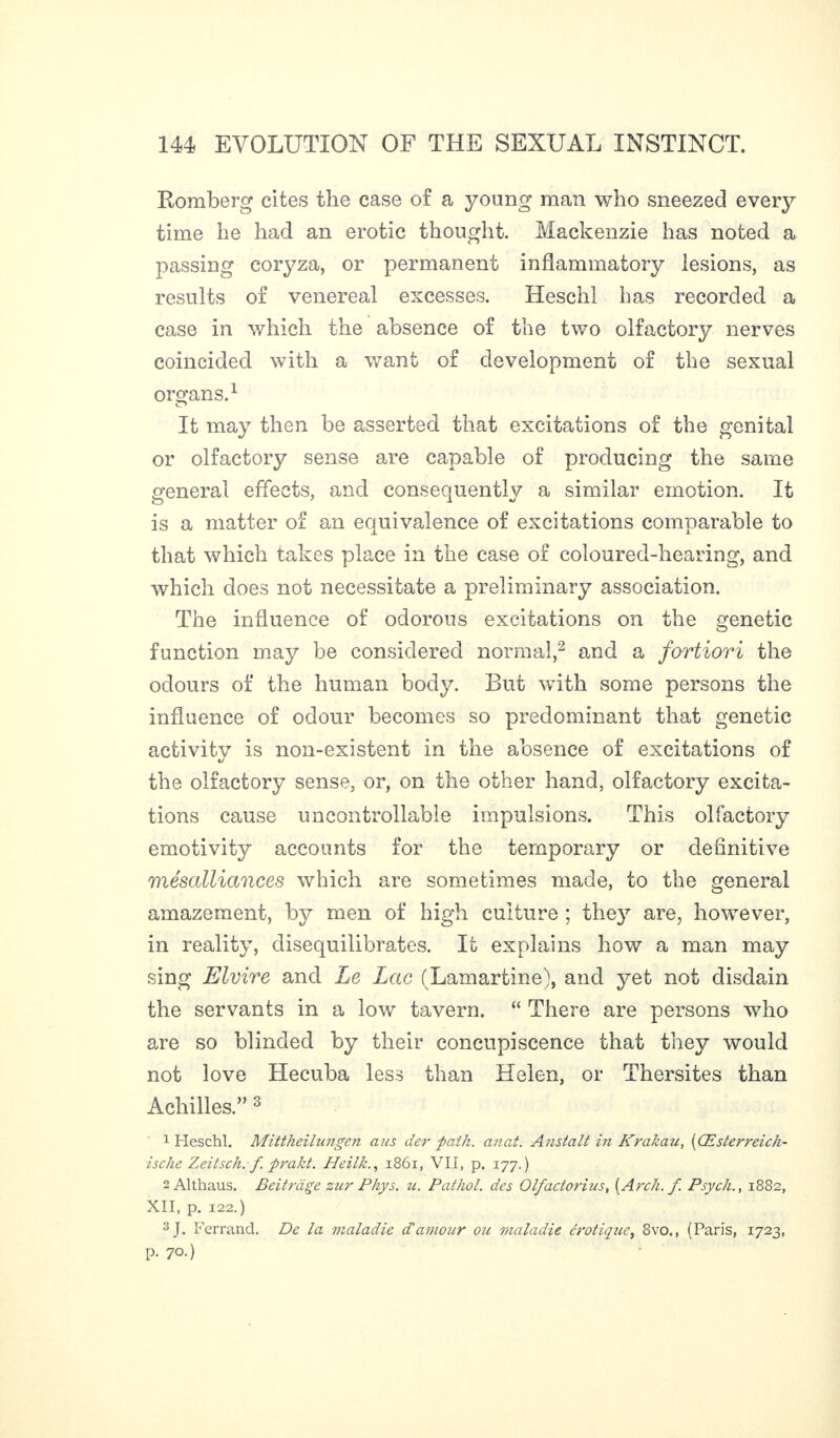 Romberg cites the case of a young man who sneezed every time he had an erotic thought. Mackenzie has noted a passing coryza, or permanent inflammatory lesions, as results of venereal excesses. Heschl has recorded a case in which the absence of the two olfactory nerves coincided with a want of development of the sexual organs.1 It may then be asserted that excitations of the genital or olfactory sense are capable of producing the same general effects, and consequently a similar emotion. It is a matter of an equivalence of excitations comparable to that which takes place in the case of coloured-hearing, and which does not necessitate a preliminary association. The influence of odorous excitations on the genetic function may be considered normal,2 and a fortiori the odours of the human body. But with some persons the influence of odour becomes so predominant that genetic activity is non-existent in the absence of excitations of the olfactory sense, or, on the other hand, olfactory excita¬ tions cause uncontrollable impulsions. This olfactory emotivity accounts for the temporary or definitive mésalliances which are sometimes made, to the general amazement, by men of high culture ; they are, however, in reality, disequilibrates. It explains how a man may sing Elvire and Le Lac (Lamartine), and yet not disdain the servants in a low tavern. “ There are persons who are so blinded by their concupiscence that they would not love Hecuba less than Helen, or Thersites than Achilles.,, 3 1 Heschl. Mittheilungen aus der path. anat. Anstalt in Krakau, (Œsterreich- ische Zeitsch. f prakt. Heilk., 1861, VII, p. 177.) - Althaus. Beit rage zur Pkys. u. Pathol, des Olfactorius, (Arch. f. Psych., 1882, XII, p. 122.) 3J. Ferrand. De la maladie d’amour ou maladie érotiqtœ, 8vo., (Paris, 1723, p. 70.)