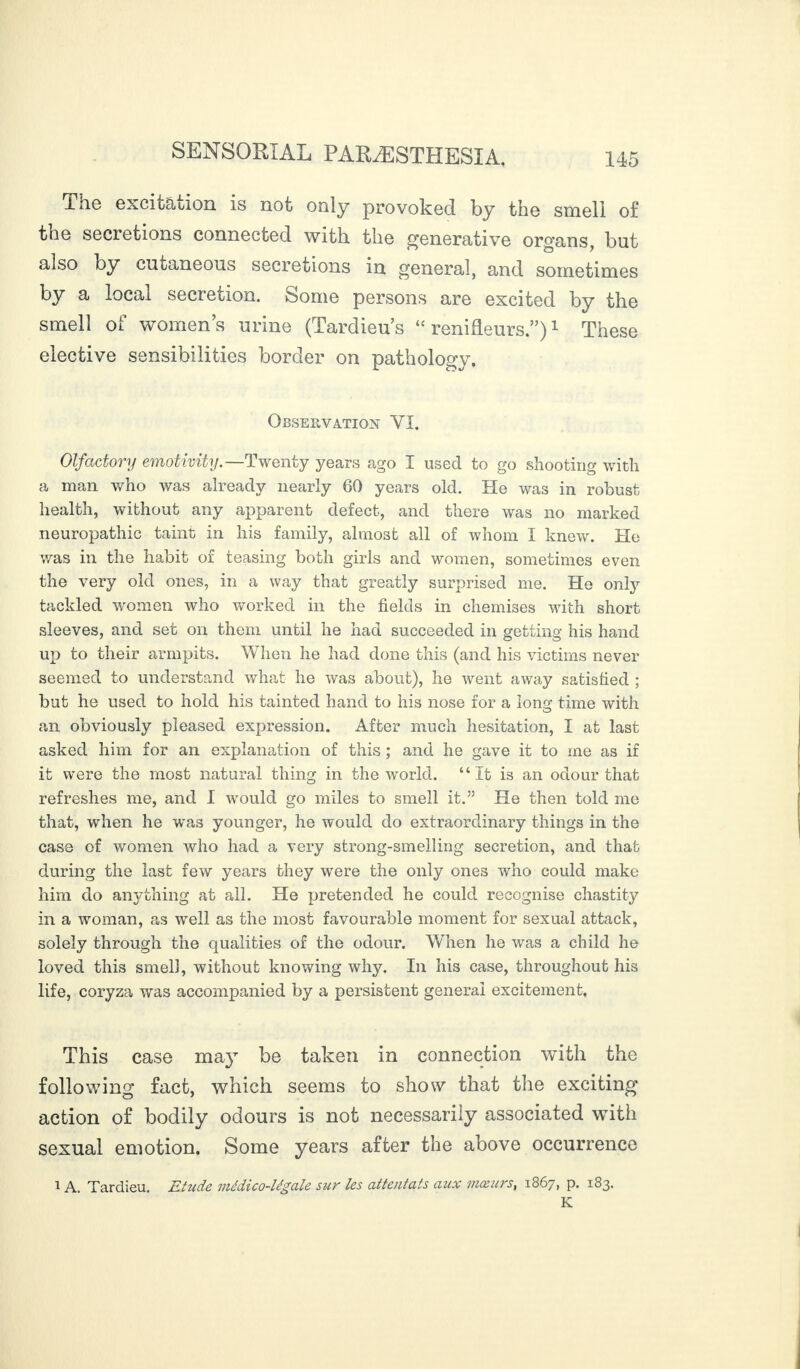 ihe excitation is not only provoked by the smell of the secretions connected with the generative organs, but also by cutaneous secretions in general, and sometimes by a local secretion. Some persons are excited by the smell of womens urine (Tardieus “renifleurs.”)1 These elective sensibilities border on pathology. Observation YI. Olfactory emotivity.—Twenty years ago I used to go shooting with a man who was already nearly 60 years old. He was in robust health, without any apparent defect, and there was no marked neuropathic taint in his family, almost all of whom I knew. He was in the habit of teasing both girls and women, sometimes even the very old ones, in a way that greatly surprised me. He only tackled women who worked in the fields in chemises with short sleeves, and set on them until he had succeeded in getting his hand up to their armpits. When he had done this (and his victims never seemed to understand what he was about), he went away satisfied ; but he used to hold his tainted hand to his nose for a lons^ time with an obviously pleased expression. After much hesitation, I at last asked him for an explanation of this ; and he gave it to me as if it were the most natural thing in the world. “It is an odour that refreshes me, and I would go miles to smell it.” He then told me that, when he was younger, he would do extraordinary things in the case of women who had a very strong-smelling secretion, and that during the last few years they were the only ones who could make him do anything at all. He pretended he could recognise chastity in a woman, as well as the most favourable moment for sexual attack, solely through the qualities of the odour. When he was a child he loved this smell, without knowing why. In his case, throughout his life, coryza was accompanied by a persistent general excitement. This case may be taken in connection with the following fact, which seems to show that the exciting action of bodily odours is not necessarily associated with sexual emotion. Some years after the above occurrence 1 A. Tardieu. Etude médico-légale sur les attentats aux mœurs, 1867, p. 183. K