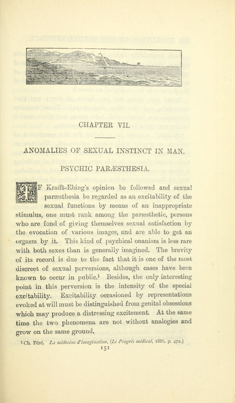 CHAPTER VII. ANOMALIES OF SEXUAL INSTINCT IN MAN. PSYCHIC PARÆSTHESIA. F Krafft-Ebing s opinion be followed and sexual paræsthesia be regarded as an excitability of the sexual functions by means of an inappropriate stimulus, one must rank among the paræsthetic, persons who are fond of giving themselves sexual satisfaction by the evocation of various images, and are able to get an orgasm by it. This kind of psychical onanism is less rare with both sexes than is generally imagined. The brevity of its record is due to the fact that it is one of the most discreet of sexual perversions, although cases have been known to occur in public.1 Besides, the only interesting point in this perversion is the intensity of the special excitability. Excitability occasioned by representations evoked at will must be distinguished from genital obsessions which may produce a distressing excitement. At the same time the two phenomena are not without analogies and grow on the same ground. i Ch Féré. La médecine dé imagination, [Le Progrès médical, i886, p. 472.) U1