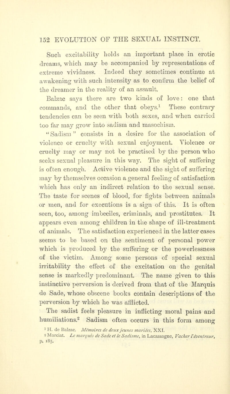 Such excitability holds an important place in erotic dreams, which may be accompanied by representations of extreme vividness. Indeed they sometimes continue at awakening with such intensity as to confirm the belief of the dreamer in the reality of an assault. Balzac says there are two kinds of love : one that commands, and the other that obeys.1 These contrary tendencies can be seen with both sexes, and when carried too far may grow into sadism and masochism. “Sadism” consists in a desire for the association of violence or cruelty with sexual enjoyment. Violence or cruelty may or may not be practised by the person who seeks sexual pleasure in this way. The sight of suffering is often enough. Active violence and the sight of suffering may by themselves occasion a general feeling of satisfaction which has only an indirect relation to the sexual sense. The taste for scenes of blood, for fights between animals or men, and for executions is a sign of this. It is often seen, too, among imbeciles, criminals, and prostitutes. It appears even among children in the shape of ill-treatment of animals. The satisfaction experienced in the latter cases seems to be based on the sentiment of personal power which is produced by the suffering or the powerlessness of the victim. Among some persons of special sexual irritability the effect of the excitation on the genital sense is markedly predominant. The name given to this instinctive perversion is derived from that of the Marquis de Sade, whose obscene books contain descriptions of the perversion by which he was afflicted. The sadist feels pleasure in inflicting moral pains and humiliations.2 Sadism often occurs in this form among 1 H. de Balzac. Mémoires de deux jeunes mariées, XXI. •2 Marciat. Le marqitis de Sade et le Sadisme, in Lacassagne, Vacher l'évejitrenr, p. 185.