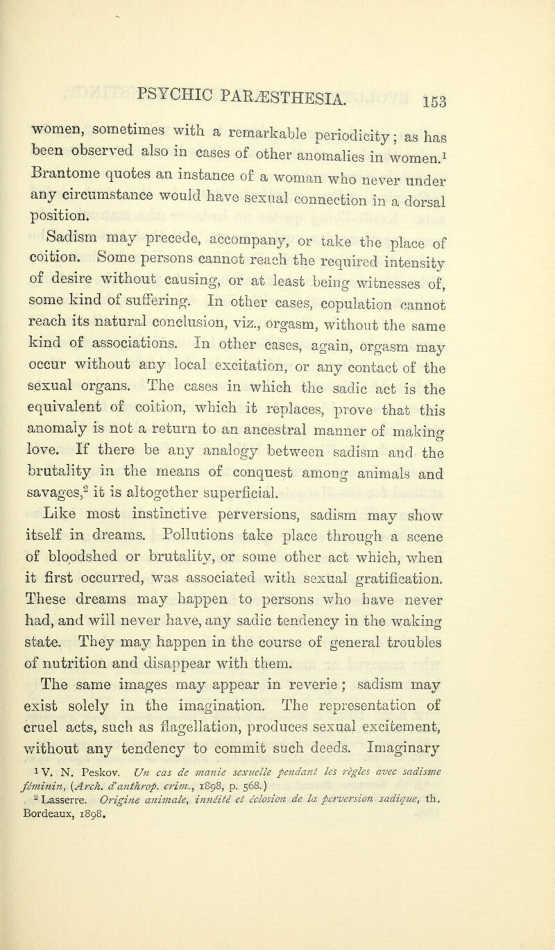 women, sometimes with a remarkable periodicity ; as has been observed also in cases of other anomalies in women.1 Brantôme quotes an instance of a woman who never under any circumstance would have sexual connection in a dorsal position. Sadism may precede, accompany, or take the place of coition. Some persons cannot reach the required intensity of desire without causing, or at least being witnesses of, some kind of suffering. In other cases, copulation cannot reach its natural conclusion, viz., orgasm, without the same kind of associations. In other cases, again, orgasm may occur without any local excitation, or any contact of the sexual organs. The cases in which the sadic act is the equivalent of coition, which it replaces, prove that this anomaly is not a return to an ancestral manner of making love. If there be any analogy between sadism and the brutality in the means of conquest among animals and savages,2 it is altogether superficial. Like most instinctive perversions, sadism may show itself in dreams. Pollutions take place through a scene of bloodshed or brutality, or some other act which, when it first occurred, was associated with sexual gratification. These dreams may happen to persons who have never had, and will never have, any sadic tendency in the waking state. They may happen in the course of general troubles of nutrition and disappear with them. The same images may appear in reverie ; sadism may exist solely in the imagination. The representation of cruel acts, such as flagellation, produces sexual excitement, without any tendency to commit such deeds. Imaginary 1V. N. Peskov. Un cas de manie sexuelle fendant les règles avec sadisme féminin, {Arch, danthrop. crim1898, p. 568.) 2 Lasserre. Origine animale, innéité et éclosicji de la perversion sadique, th. Bordeaux, 1898.