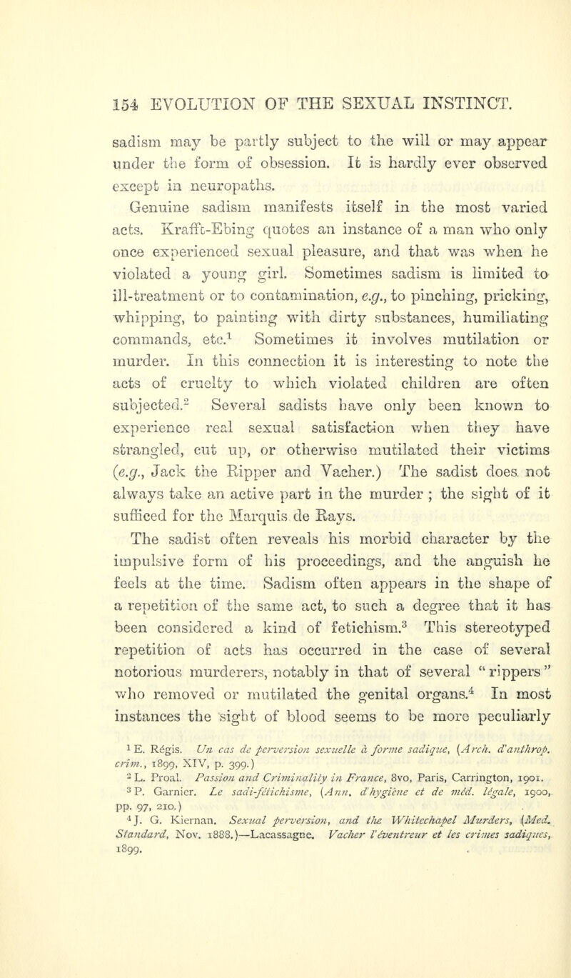 sadism may be partly subject to the will or may appear under the form of obsession. It is hardly ever observed except in neuropaths. Genuine sadism manifests itself in the most varied acts. Kraffc-Ebing quotes an instance of a man who only once experienced sexual pleasure, and that was when he violated a young girl. Sometimes sadism is limited to ill-treatment or to contamination, e.g., to pinching, pricking, whipping, to painting with dirty substances, humiliating commands, etc.1 Sometimes it involves mutilation or murder. In this connection it is interesting to note the acts of cruelty to which violated children are often subjected.2 Several sadists have only been known to experience real sexual satisfaction when they have strangled, cut up, or otherwise mutilated their victims (e.g., Jack the Ripper and Vacher.) The sadist does, not always take an active part in the murder ; the sight of it sufficed for the Marquis de Rays. The sadist often reveals his morbid character by the impulsive form of bis proceedings, and the anguish he feels at the time. Sadism often appears in the shape of a repetition of the same act, to such a degree that it has been considered a kind of fetichism.3 This stereotyped repetition of acts has occurred in the case of several notorious murderers, notably in that of several “rippers” who removed or mutilated the genital organs.4 In most instances the sight of blood seems to be more peculiarly 1 E. Régis. Un cas de perversion sexuelle à forme sadique, [Arch, d'anthrop. crivi., 1899, XIV, p. 399.) 2 L. Proal. Passion and Criminality in France, 8vo, Paris, Carrington, 1901. 3 P. Garnier. Le sadi-fétichisme, [Ann. d'hygiène et de méd. légale, 1900, pp. 97, 2x0.) 4 J. G. Kiernan. Sexual perversion, and the Whitechapel Murders, [Med. Standard, Nov. 1888.)—Lacassagne. Vacher Véventreur et les crimes sadiques, 1899.
