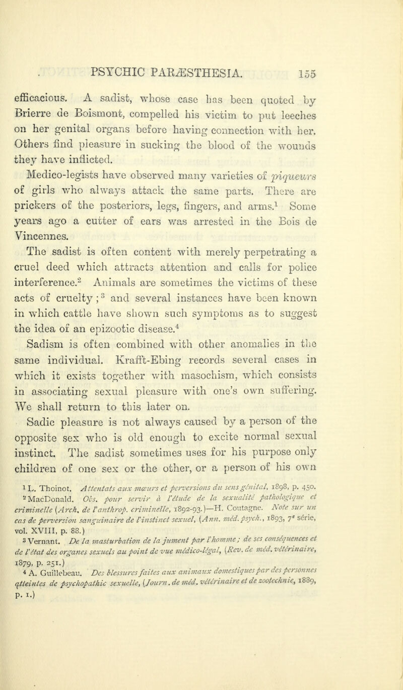 efficacious. A sadist, whose case lias been quoted by Brierre de Boismont, compelled his victim to put leeches on her genital organs before having connection with her. Others find pleasure in sucking the blood of the wounds they have inflicted. Medico-legists have observed many varieties of 'piqueurs of girls who always attack the same parts. There are prickers of the posteriors, legs, fingers, and arms.1 Some years ago a cutter of ears was arrested in the Bois de Vincennes. The sadist is often content with merely perpetrating a cruel deed which attracts attention and calls for police interference.2 Animals are sometimes the victims of these acts of cruelty ;3 and several instances have been known in which cattle have shown such symptoms as to suggest the idea or an epizootic disease.4 Sadism is often combined with other anomalies in the same individual. KrafFt-Ebing records several cases in which it exists together with masochism, which consists in associating sexual pleasure with one’s own suffering. We shall return to this later on. Sadie pleasure is not always caused by a person of the opposite sex who is old enough to excite normal sexual instinct. The sadist sometimes uses for his purpose only children of one sex or the other, or a person of his own 1 L. Thoinot. Attentats aux mœurs et perversions du sens génital, 1898, p. 450. -MacDonald. Obs. pour servir à l'étude de la sexualité pathologique et criminelle [Arch, de l'anthrop. criminelle, 1892-93.)—H. Coutagne. Aote sur un cas de perversion sanguinaire de l'instinct sexuel, [Ann. méd.psych., 1893, 7* seiie, vol. XVIII, p. 88.) 2 Vernant. De la masturbation de la jument par l'homme ; de ses conséquences et de l'état des organes sexuels au point de vue médico-légal, [Rev. de méd. vétérinaire, 1879, P- 25T-) 4 A. Guillebeau. Des blessures faites aux animaux domestiques par des pc> sonnes qtteintes de psychopathie sexuelle, [Journ. de méd. vétérinaire et de zootechnie, 1889, p. 1.)