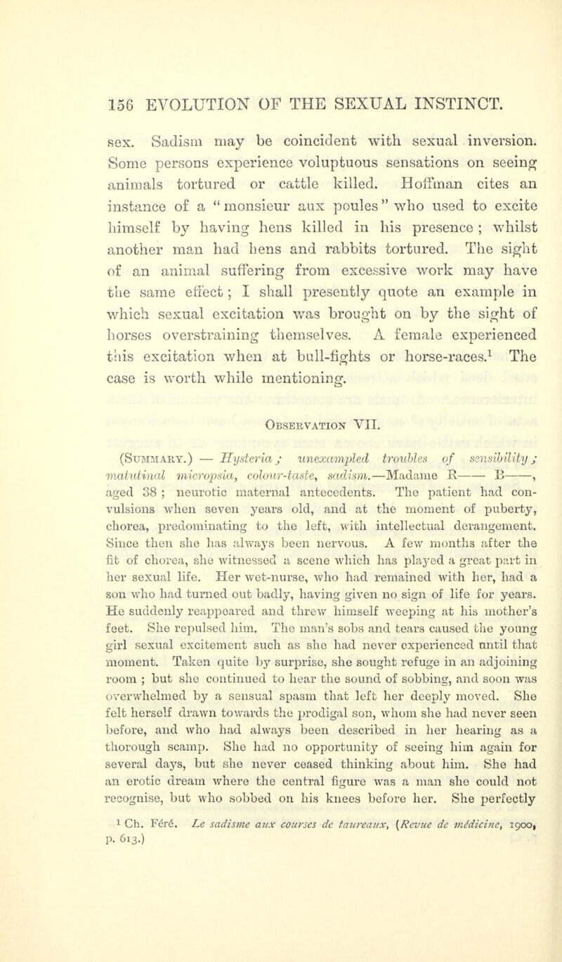 sex. Sadism may be coincident with sexual inversion. Some persons experience voluptuous sensations on seeing animals tortured or cattle killed. Hoffman cites an instance of a “monsieur aux poules” who used to excite himself by having hens killed in his presence ; whilst another man had hens and rabbits tortured. The sight of an animal suffering from excessive work may have the same effect ; I shall presently quote an example in which sexual excitation was brought on by the sight of horses overstraining themselves. A female experienced this excitation when at bull-fights or horse-races.1 The case is worth while mentioning. Observation VII. (Summary.) — Hysteria ; unexampled troubles of sensibility ; matutinal micropsia, colour-taste, sadism.—Madame It-B-, aged 38 ; neurotic maternal antecedents. The patient had con¬ vulsions when seven years old, and at the moment of puberty, chorea, predominating to the left, with intellectual derangement. Since then she has always been nervous. A few months after the fit of chorea, she witnessed a scene which has played a great part in her sexual life. Her wet-nurse, who had remained with her, had a son who had turned out badly, having given no sign of life for years. He suddenly reappeared and threw himself weeping at his mother’s feet. She repulsed him. The man’s sobs and tears caused the young girl sexual excitement such as she had never experienced until that moment. Taken quite by surprise, she sought refuge in an adjoining room ; but she continued to hear the sound of sobbing, and soon was overwhelmed by a sensual spasm that left lier deeply moved. She felt herself drawn towards the prodigal son, whom she had never seen before, and who had always been described in her hearing as a thorough scamp. She had no opportunity of seeing him again for several days, but she never ceased thinking about him. She had an erotic dream where the central figure was a man she could not recognise, but who sobbed on his knees before her. She perfectly 1 Ch. Féré. Le sadisme atix courses de tmireaux, (Revue de médicine, igoo, p. 613.)