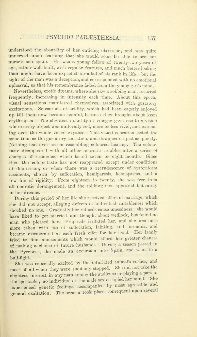 understood the absurdity of her enticing obsession, and was quite unnerved upon learning that she would soon be able to see her nurse’s son again. He was a young fellow of twenty-two years of age, rather well-built, with regular features, and much better looking than might have been expected for a lad of his rank in life ; but the sight of the man was a deception, and corresponded with no emotional upheaval, so that his remembrance faded from the young girl’s mind. Nevertheless, erotic dreams, where she saw a sobbing man, recurred frequently, increasing in intensity each time. About this epoch, visual sensations manifested themselves, associated with gustatory excitations. Sensations of acidity, which had been eagerly enjoyed up till then, now became painful, because they brought about keen erythropsia. The slightest quantity of vinegar gave rise to a vision where every object was uniformly red, more or less vivid, and extend¬ ing over the whole visual expanse. This visual sensation lasted the same time as the gustatory sensation, and disappeared just as quickly. Nothing had ever arisen resembling coloured hearing. The colour- taste disappeared with all other neurotic troubles after a series of changes of residence, which lasted seven or eight months. Since then the colour-taste has not reappeared except under conditions of depression, or when there was a recrudescence of hysteriform accidents, shown by suffocation, hemiparesis, hemispasms, and a few fits of rigidity. From eighteen to twenty, she was free from all neurotic derangement, and the sobbing man appeared but rarely in her dreams. During this period of her life she received offers of marriage, which she did not accept, alleging defects of individual suitableness which shocked no one. Gradually her refusals cause uneasiness ; she would have liked to get married, and thought about wedlock, but found no man who pleased her. Proposals irritated her, and she was once more taken with fits of suffocation, fainting, and insomnia, and became exasperated at each fresh offer for her hand. Her family tried to find amusements which would afford her greater chances of making a choice of future husbands. During a season passed in the Pyrenees, she made an excursion into Spain, and went to a bull-fight. She was especially excited by the infuriated animal’s rushes, and most of all when they were suddenly stopped. She did not take the slightest interest in any man among the audience or playing a part m the spectacle ; no individual of the male sex occupied her mind She experienced genetic feelings, accompanied by most agreeable am general exaltation. The orgasm took place, consequent upon several
