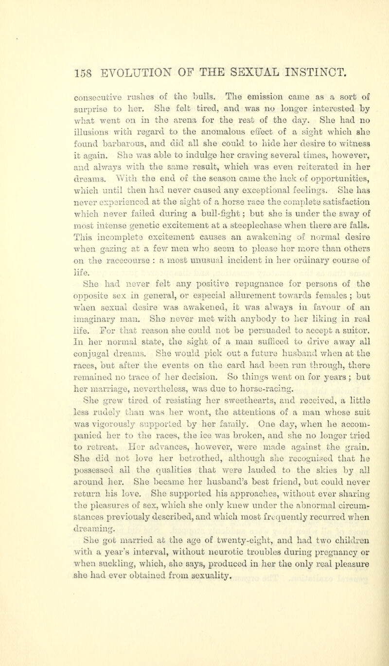 consecutive rushes of the bulls. The emission came as a sort of surprise to her. She felt tired, and was no longer interested by what went on in the arena for the rest of the day. She had no illusions with regard to the anomalous effect of a sight which she found barbarous, and did all she could to hide her desire to witness it again. She was able to indulge her craving several times, however, and always with the same result, which was even reiterated in her dreams. With the end of the season came the lack of opportunities, which until then had never caused any exceptional feelings. She has never experienced at the sight of a horse race the complete satisfaction which never failed during a bull-fight ; but she is under the sway of most intense genetic excitement at a steeplechase when there are falls. This incomplete excitement causes an awakening of normal desire when gazing at a few men who seem to please her more than others on the racecourse : a most unusual incident in her ordinary course of life. She had never felt any positive repugnance for persons of the opposite sex in general, or especial allurement towards females ; but when sexual desire was awakened, it was always in favour of an imaginary man. She never met with anybody to her liking in real life. For that reason she could not be persuaded to accept a suitor. In her normal state, the sight of a man sufficed to drive away all conjugal dreams. She would pick out a future husband when at the races, but after the events on the card had been run through, there remained no trace of her decision. So things went on for years ; but her marriage, nevertheless, was due to horse-racing. She grew tired of resisting her sweethearts, and received, a little less rudely than was her wont, the attentions of a man whose suit was vigorously supported by her family. One day, when he accom¬ panied her to the races, the ice was broken, and she no longer tried to retreat. Her advances, however, were made against the grain. She did not love her betrothed, although she recognised that he possessed all the qualities that were lauded to the skies by all around her. She became her husband’s best friend, but could never return his love. She supported his approaches, without ever sharing the pleasures of sex, which she only knew under the abnormal circum¬ stances previously described, and which most frequently recurred when dreaming. She got married at the age of twenty-eight, and had two children with a year’s interval, without neurotic troubles during pregnancy or when suckling, which, she says, produced in her the only real pleasure she had ever obtained from sexuality.