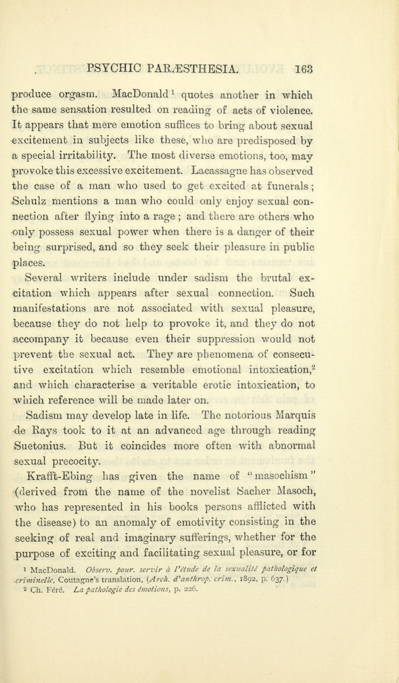 produce orgasm. MacDonald1 quotes another in which the same sensation resulted on reading of acts of violence. It appears that mere emotion suffices to bring about sexual excitement in subjects like these, who are predisposed by a special irritability. The most diverse emotions, too, may provoke this excessive excitement. Lacassagne has observed the case of a man who used to get excited at funerals ; Schulz mentions a man who could only enjojr sexual con¬ nection after Hying into a rage ; and there are others who only possess sexual power when there is a danger of their being surprised, and so they seek their pleasure in public places. Several writers include under sadism the brutal ex¬ citation which appears after sexual connection. Such manifestations are not associated with sexual pleasure, because they do not help to provoke it, and they do not accompany it because even their suppression would not prevent the sexual act. They are phenomena of consecu¬ tive excitation which resemble emotional intoxication,2 and which characterise a veritable erotic intoxication, to which reference will be made later on. Sadism may develop late in life. The notorious Marquis de Rays took to it at an advanced age through reading Suetonius. But it coincides more often with abnormal sexual precocity. Krafft-Ebing has given the name of “ masochism ” (derived from the name of the novelist Sacher Masoch, who has represented in his books persons afflicted with the disease) to an anomaly of emotivity consisting in the seeking of real and imaginary sufferings, whether for the purpose of exciting and facilitating sexual pleasure, or for 1 MacDonald. Observ. four, servir à Vétude de la sexualité pathologique et criminelle, Coutagnc’s translation, (Arch, d'anthrop. crim., 1892, p. 637.) 2 Ch. Féré. La pathologie des émotions, p. 226.