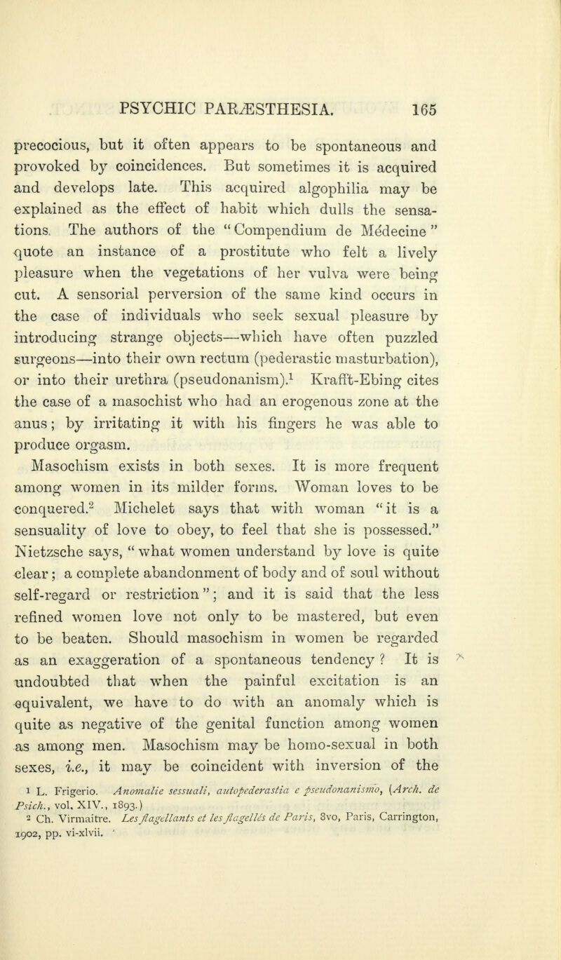 precocious, but it often appears to be spontaneous and provoked by coincidences. But sometimes it is acquired and develops late. This acquired algophilia may be explained as the effect of habit which dulls the sensa¬ tions. The authors of the “ Compendium de Médecine ” quote an instance of a prostitute who felt a lively pleasure when the vegetations of her vulva were being cut. A sensorial perversion of the same kind occurs in the case of individuals who seek sexual pleasure by introducing strange objects—which have often puzzled surgeons—into their own rectum (pédérastie masturbation), or into their urethra (pseudonanism).1 Krafft-Ebing cites the case of a masochist who had an erogenous zone at the anus ; by irritating it with his fingers he was able to produce orgasm. Masochism exists in both sexes. It is more frequent among women in its milder forms. Woman loves to be conquered.2 Michelet says that with woman “ it is a sensuality of love to obey, to feel that she is possessed.” Nietzsche says, “ what women understand by love is quite clear ; a complete abandonment of body and of soul without self-resard or restriction ” ; and it is said that the less refined women love not only to be mastered, but even to be beaten. Should masochism in women be regarded as an exaggeration of a spontaneous tendency ? It is undoubted that when the painful excitation is an equivalent, we have to do with an anomaly which is quite as negative of the genital function among women as among men. Masochism may be homo-sexual in both sexes, i.e.y it may be coincident with inversion of the 1 L. Frigerio. Anomalie sessuali, autopederastia e pseiidonanismo, [Arch, de Psich., vol, XIV., 1893.) 2 Ch. Virmaitre. Les flagellants et les flagellés de Paris, 8vo, Paris, Carrington, 1902, pp. vi-xlvii. '