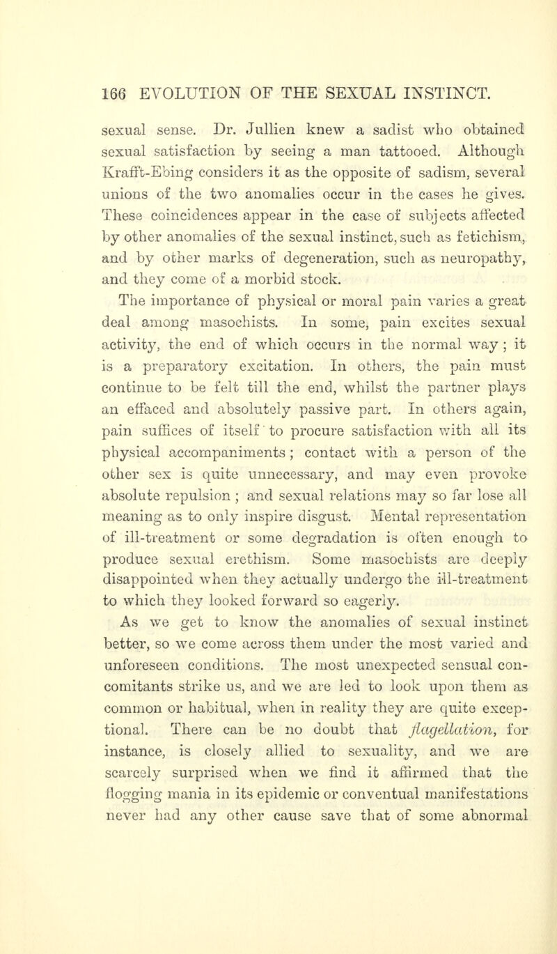sexual sense. Dr. Jullien knew a sadist who obtained sexual satisfaction by seeing a man tattooed. Although Krafft-Ebing considers it as the opposite of sadism, several unions of the two anomalies occur in the cases he gives. These coincidences appear in the case of subjects affected by other anomalies of the sexual instinct, such as fetichism, and by other marks of degeneration, such as neuropathy, and they come of a morbid stock. The importance of physical or moral pain varies a great deal among masochists. In some, pain excites sexual activity, the end of which occurs in the normal way ; it is a preparatory excitation. In others, the pain must continue to be felt till the end, whilst the partner plays an effaced and absolutely passive part. In others again, pain suffices of itself to procure satisfaction with all its physical accompaniments ; contact with a person of the other sex is quite unnecessary, and may even provoke absolute repulsion ; and sexual relations may so far lose all meaning as to only inspire disgust. Mental representation of ill-treatment or some degradation is often enough to produce sexual erethism. Some masochists are deeply disappointed when they actually undergo the ill-treatment to which the}7 looked forward so eagerly. As we get to know the anomalies of sexual instinct better, so we come across them under the most varied and unforeseen conditions. The most unexpected sensual con¬ comitants strike us, and we are led to look upon them as common or habitual, when in reality they are quite excep¬ tional. There can be no doubt that flagellation, for instance, is closely allied to sexuality, and we are scarcely surprised when we find it affirmed that the flogging mania in its epidemic or conventual manifestations never had any other cause save that of some abnormal