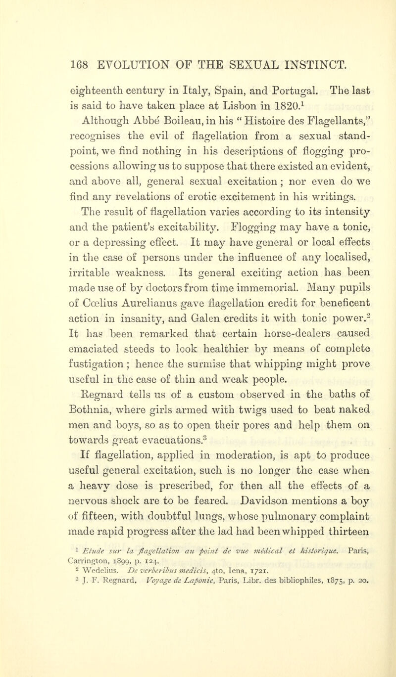 eighteenth century in Italy, Spain, and Portugal. The last is said to have taken place at Lisbon in 1820.1 Although Abbé Boileau, in his “ Histoire des Flagellants,” recognises the evil of flagellation from a sexual stand¬ point, we find nothing in his descriptions of flogging pro¬ cessions allowing us to suppose that there existed an evident, and above all, general sexual excitation ; nor even do we find any revelations of erotic excitement in his writings. The result of flagellation varies according to its intensity and the patient’s excitability. Flogging may have a tonic, or a depressing effect. It may have general or local effects in the case of persons under the influence of any localised, irritable weakness. Its general exciting action has been made use of by doctors from time immemorial. Many pupils of Cœlius Aurelianus gave flagellation credit for beneficent action in insanity, and Galen credits it with tonic power.'2 It has been remarked that certain horse-dealers caused emaciated steeds to look healthier by means of complete fustigation ; hence the surmise that whipping might prove useful in the case of thin and weak people. Regnard tells us of a custom observed in the baths of Bothnia, where girls armed with twigs used to beat naked men and boys, so as to open their pores and help them on towards great evacuations.3 If flagellation, applied in moderation, is apt to produce useful general excitation, such is no longer the case when a heavy dose is prescribed, for then all the effects of a nervous shock are to be feared. Davidson mentions a boy of fifteen, with doubtful lungs, whose pulmonary complaint made rapid progress after the lad had been whipped thirteen 1 Etude sur la flagellation au point de vue médical et historique. Paris, Carrington, 189g, p. 124, 2 Wedelius. De verberibus medicis, 4to, Iena, 1721. 3 J. F. Regnard. Voyage de Laponie, Paris, Libr. des bibliophiles, 1875, p. 20.
