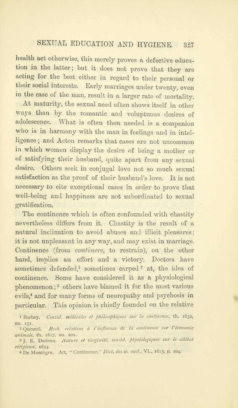 health act otherwise, this merely proves a defective educa¬ tion in the latter ; but it does not prove that they are acting for the best either in regard to their personal or their social interests. Early marriages under twenty, even in the case of tue man, result in a larger rate of mortalitv. At maturity, the sexual need often shows itself in other ways than by the romantic and voluptuous desires of adolescence. What is often then needed is a companion who is in harmony with the man in feelings and in intel¬ ligence ; and Acton remarks that cases are not uncommon in which women display the desire of being a mother or of satisfying their husband, quite apart from any sexual desire. Others seek in conjugal love not so much sexual satisfaction as the proof of their husband’s love. It is not necessary to cite exceptional cases in order to prove that well-being and happiness are not subordinated to sexual gratification. The continence which is often confounded with chastity nevertheless differs from it. Chastity is the result of a natural inclination to avoid abuses and illicit pleasures; it is not unpleasant in any way, and may exist in marriage. Continence (from continere, to restrain), on the other hand, implies an effort and a victory. Doctors have sometimes defended,1 sometimes carped2 at, the idea of continence. Some have considered it as a physiological phenomenon;3 others have blamed it for the most various evils,4 and for many forms of neuropathy and psychosis in particular. This opinion is chiefly founded on the relative 1 Barbey. Consid. médicales et philosophiques sur la continence, th. 1832, no. 151. 2 Quesnel. Reck, relatives à Vinfluence de la continence stir l'économie animale, th. 1817, no. 201. 3 J. E. Duneux. Mature et virginité, consid. physiologiques sur le célibat religieux, 1854. 4 De Montègre. Art, “Continence,” Diet, des sc. niéd., VI., 1813, p. 104.