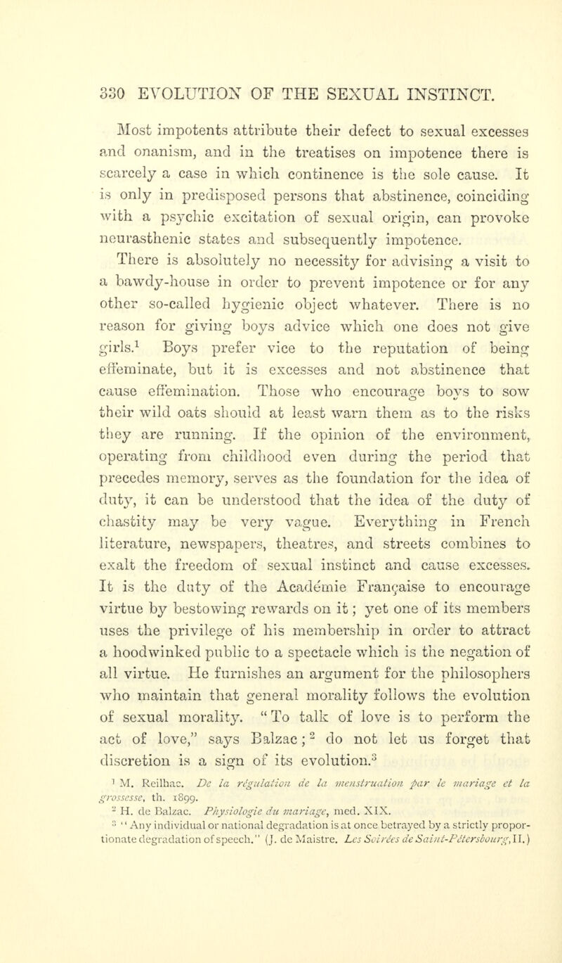 Most impotents attribute their defect to sexual excesses and onanism, and in the treatises on impotence there is scarcely a case in which continence is the sole cause. It is on]y in predisposed persons that abstinence, coinciding with a psychic excitation of sexual origin, can provoke neurasthenic states and subsequently impotence. There is absolutely no necessity for advising a visit to a bawdy-house in order to prevent impotence or for any other so-called hygienic object whatever. There is no reason for giving boys advice which one does not give girls.1 Boys prefer vice to the reputation of being effeminate, but if is excesses and not abstinence that cause effémination. Those who encourage bovs to sow their wild oats should at least warn them as to the risks they are running. If the opinion of the environment, operating from childhood even during the period that precedes memory, serves as the foundation for the idea of duty, it can be understood that the idea of the duty of chastity may be very vague. Everything in French literature, newspapers, theatres, and streets combines to exalt the freedom of sexual instinct and cause excesses. It is the duty of the Académie Française to encourage virtue by bestowing rewards on it ; yet one of its members uses the privilege of his membership in order to attract a hoodwinked public to a spectacle which is the negation of all virtue. He furnishes an argument for the philosophers who maintain that general morality follows the evolution of sexual morality. “ To talk of love is to perform the act of love,” says Balzac ;2 do not let us forget that discretion is a sign of its evolution.3 1 M. Reilhac. De la régulation de la menstruation par le mariage et la grossesse, th. 1899. ~ H. de Balzac. Physiologie du mariage, mcd. XIX. 3 ‘ ‘ Any individual or national degradation is at once betrayed by a strictly propor¬ tionate degradation of speech.” (J. de Maistre. Les Soirées de Saint-Pétersbourg,II, )