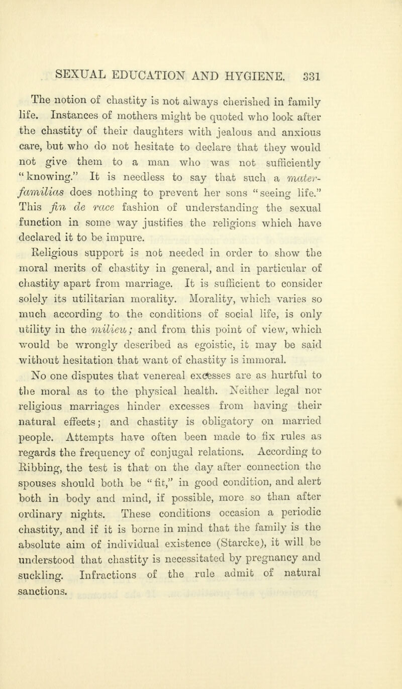 The notion of chastity is not always cherished in family life. Instances of mothers might be quoted who look after the chastity of their daughters with jealous and anxious care, but who do not hesitate to declare that they would not give them to a man who was not sufficiently “ knowing.” It is needless to say that such a mater- familias dees nothing to prevent her sons “seeing life.” This fin de race fashion of understanding the sexual function in some way justifies the religions which have declared it to be impure. Religious support is not needed in order to show the moral merits of chastity in general, and in particular of chastity apart from marriage. It is sufficient to consider solety its utilitarian morality. Morality, which varies so much according to the conditions of social life, is only utility in the milieu; and from this point of view, which would be wrongly described as egoistic, it may be said without hesitation that want of chastity is immoral. No one disputes that venereal excesses are as hurtful to the moral as to the physical health. Neither legal nor religious marriages hinder excesses from having their natural effects ; and chastity is obligatory on married people. Attempts have often been made to fix rules as regards the frequency of conjugal relations. According to Ribbing, the test is that on the day after connection the spouses should both be “fit,” in good condition, and alert both in body and mind, if possible, more so than after ordinary nights. These conditions occasion a periodic chastity, and if it is borne in mind that the family is the absolute aim of individual existence (Starcke), it will be understood that chastity is necessitated by pregnancy and suckling. Infractions of the rule admit of natural sanctions.