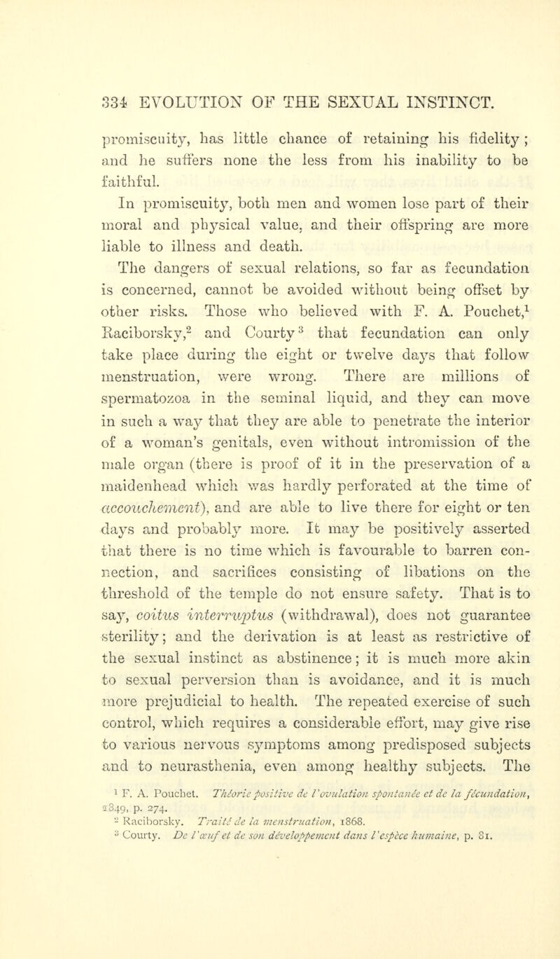 promiscuity, has little chance of retaining his fidelity ; and he suffers none the less from his inability to be faithful. In promiscuity, both men and women lose part of their moral and physical value, and their offspring are more liable to illness and death. The dangers of sexual relations, so far as fecundation is concerned, cannot be avoided without being offset by other risks. Those who believed with F. A. Pouchet,1 Raciborsky,2 and Courty3 that fecundation can only take place during the eight or twelve da}7s that follow menstruation, were wrong. There are millions of spermatozoa in the seminal liquid, and they can move in such a way that they are able to penetrate the interior of a woman’s genitals, even without intromission of the male organ (there is proof of it in the preservation of a maidenhead which was hardly perforated at the time of accouchement), and are able to live there for eight or ten days and probably more. It may be positively asserted that there is no time which is favourable to barren con¬ nection, and sacrifices consisting of libations on the threshold of the temple do not ensure safety. That is to say, coitus interruptus (withdrawal), does not guarantee sterility ; and the derivation is at least as restrictive of the sexual instinct as abstinence ; it is much more akin to sexual perversion than is avoidance, and it is much more prejudicial to health. The repeated exercise of such control, which requires a considerable effort, may give rise to various nervous symptoms among predisposed subjects and to neurasthenia, even among healthy subjects. The 1 F. A. Pouchet. Théorie positive de l'ovulation spontanée et de la fécundation, 2849, p. 274. - Raciborsky. Traité de la menstruation, 1868. B Courty. De l'œuf et de son développement dans l'espèce humaine, p. Sx.