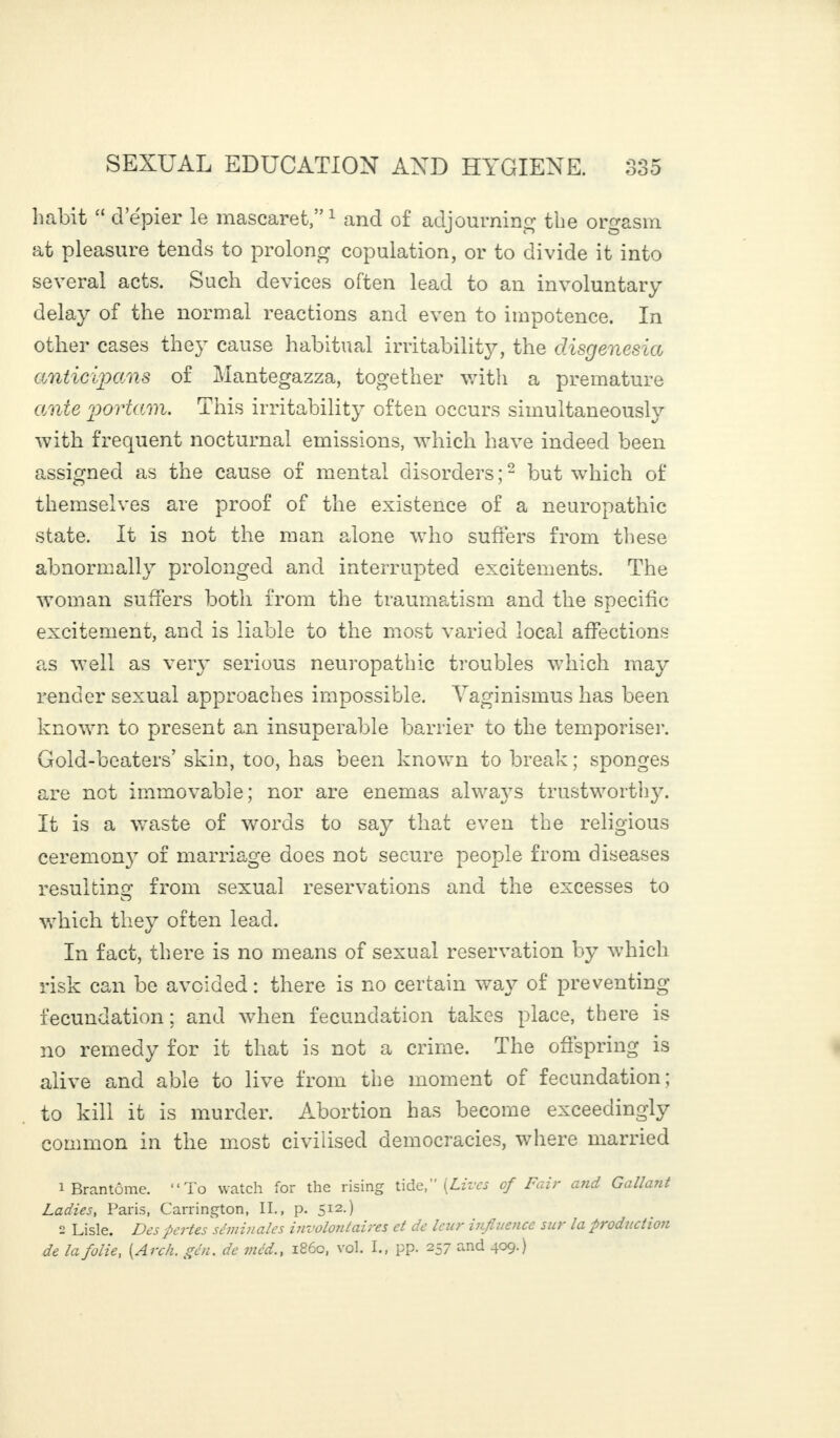 habit “ d’épier le mascaret,”1 and of adjourning the orgasm at pleasure tends to prolong copulation, or to divide it into several acts. Such devices often lead to an involuntary delay of the normal reactions and even to impotence. In other cases the}T cause habitual irritability, the disgenesia anticipais of Mantegazza, together with a premature ante portam. This irritability often occurs simultaneously with frequent nocturnal emissions, which have indeed been assigned as the cause of mental disorders;2 but which of themselves are proof of the existence of a neuropathic state. It is not the man alone who suffers from these abnormally prolonged and interrupted excitements. The woman suffers both from the traumatism and the specific excitement, and is liable to the most varied local affections as well as very serious neuropathic troubles which may render sexual approaches impossible. Vaginismus has been known to present an insuperable barrier to the temporiser. Gold-beaters’ skin, too, has been known to break; sponges are not immovable; nor are enemas always trustworthy. It is a waste of words to say that even the religious ceremony of marriage does not secure people from diseases resulting: from sexual reservations and the excesses to which they often lead. In fact, there is no means of sexual reservation by which risk can be avoided : there is no certain way of preventing fecundation ; and when fecundation takes place, there is no remedy for it that is not a crime. The offspring is alive and able to live from the moment of fecundation; to kill it is murder. Abortion has become exceedingly common in the most civilised democracies, where married 1 Brantôme. “To watch for the rising tide, (Lives cf Fair and Gallant Ladies, Paris, Carrington, II., p. 512.) 2 Lisle. Des pertes séminales involontaires et de leur influence su1 la production de la folie y {Arch. gén. de méd., i860, vol. I., pp. 257 and 409.)