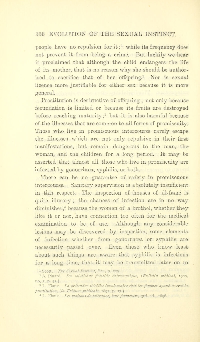 people have no repulsion for it;1 while its frequency does- not prevent it from being a crime. But luckily we hear it proclaimed that although the child endangers the life of its mother, that is no reason why she should be author¬ ised to sacrifice that of her offspring.2 Nor is sexual licence more justifiable for either sex because it is more general. Prostitution is destructive of offspring ; not only because fecundation is limited or because its fruits are destroyed before reaching maturity;3 but it is also harmful because of the illnesses that are common to all forms of promiscuity. Those who live in promiscuous intercourse rarely escape the illnesses which are not only repulsive in their first manifestations, but remain dangerous to the man, the woman, and the children for a long period. It may be asserted that almost all those who live in promiscuity are infected by gonorrhoea, syphilis, or both. There can be no guarantee of safety in promiscuous intercourse. Sanitary supervision is absolutely insufficient in this respect. The inspection of houses of ill-fame is quite illusory ; the chances of infection are in no way diminished,4 because the women of a brothel, whether they like it or not, have connection too often for the medical examination to he of use. Although any considerable lesions may be discovered by inspection, some elements of infection whether from gonorrhoea or syphilis are necessarily passed over. Even those who know least about such things are aware that syphilis is infectious for a long time, that it may be transmitted later on to 1 Scott. The Sexual Instinct, cr’c., p. 229. - A. Pinard. Du soi-disant fœticide thérapeutique, (Bulletin médical, 1900, no. s, p. 45.) :i L. Fiaux. La prétendue stérilité involontaire chez les femmes ayant axercé la prostitution, [la Tribune médicale, 1892, p. 17.)