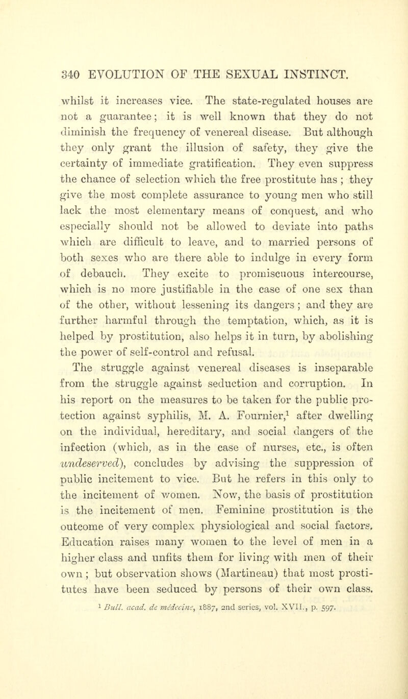 whilst it increases vice. The state-regulated houses are not a guarantee ; it is well known that they do not diminish the frequency of venereal disease. But although they only grant the illusion of safety, they give the certainty of immediate gratification. They even suppress the chance of selection which the free prostitute has ; they give the most complete assurance to young men who still lack the most elementary means of conquest, and who especially should not be allowed to deviate into paths which are difficult to leave, and to married persons of both sexes who are there able to indulge in every form of debauch. They excite to promiscuous intercourse, which is no more justifiable in the case of one sex than of the other, without lessening its dangers ; and they are further harmful through the temptation, which, as it is helped by prostitution, also helps it in turn, by abolishing the power of self-control and refusal. The struggle against venereal diseases is inseparable from the struggle against seduction and corruption. In his report on the measures to be taken for the public pro¬ tection against syphilis, M. A. Fournier,1 after dwelling on the individual, hereditary, and social dangers of the infection (which, as in the case of nurses, etc., is often undeserved), concludes by advising the suppression of public incitement to vice. But he refers in this only to the incitement of women. Nov/, the basis of prostitution is the incitement of men. Feminine prostitution is the outcome of very complex physiological and social factors. Education raises many women to the level of men in a higher class and unfits them for living with men of their own ; but observation shows (Martineau) that most prosti¬ tutes have been seduced by persons of their own class. 1 Bull. acad. de médecine, 1887, 2nd series, vol. XVII., p. 597.