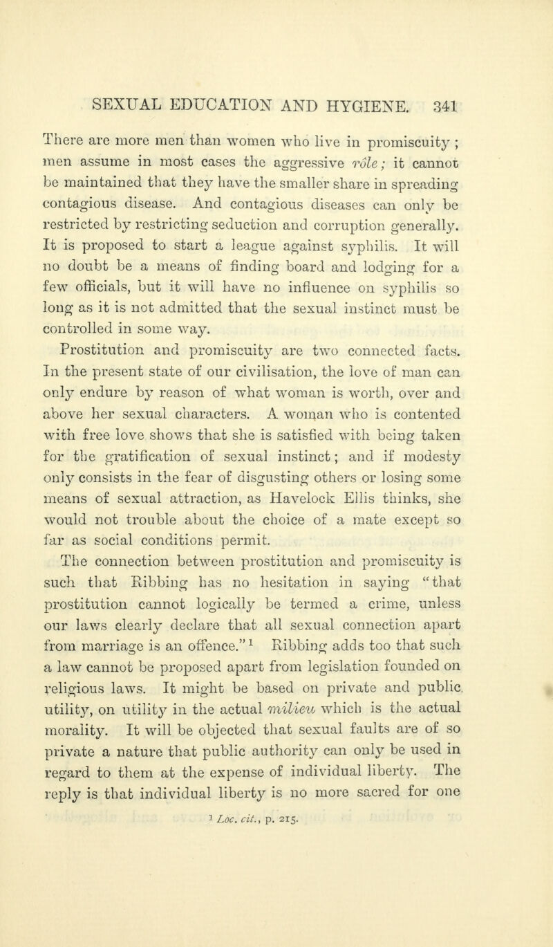 There are more men than women who live in promiscuity ; men assume in most cases the aggressive rôle ; it cannot be maintained that they have the smaller share in spreading contagious disease. And contagious diseases can only be restricted by restricting seduction and corruption generally. It is proposed to start a league against syphilis. It will no doubt be a means of finding board and lodging for a few officials, but it will have no influence on syphilis so long as it is not admitted that the sexual instinct must be controlled in some way. Prostitution and promiscuity are two connected facts. In the present state of our civilisation, the love of man can only endure by reason of what woman is worth, over and above her sexual characters. A woman who is contented with free love shows that she is satisfied with being taken for the gratification of sexual instinct ; and if modesty only consists in the fear of disgusting others or losing some means of sexual attraction, as Havelock Ellis thinks, she would not trouble about the choice of a mate except so far as social conditions permit. The connection between prostitution and promiscuity is such that Ilibbing has no hesitation in saying “that prostitution cannot logically be termed a crime, unless our laws clearly declare that all sexual connection apart from marriage is an offence.”1 Ribbing adds too that such a law cannot be proposed apart from legislation founded on religious laws. It might be based on private and public utility^, on utility in the actual milieu which is the actual morality. It will be objected that sexual faults are of so private a nature that public authority can only be used in regard to them at the expense of individual liberty. The reply is that individual liberty is no more sacred for one 1 Loc. cit., p. 215.