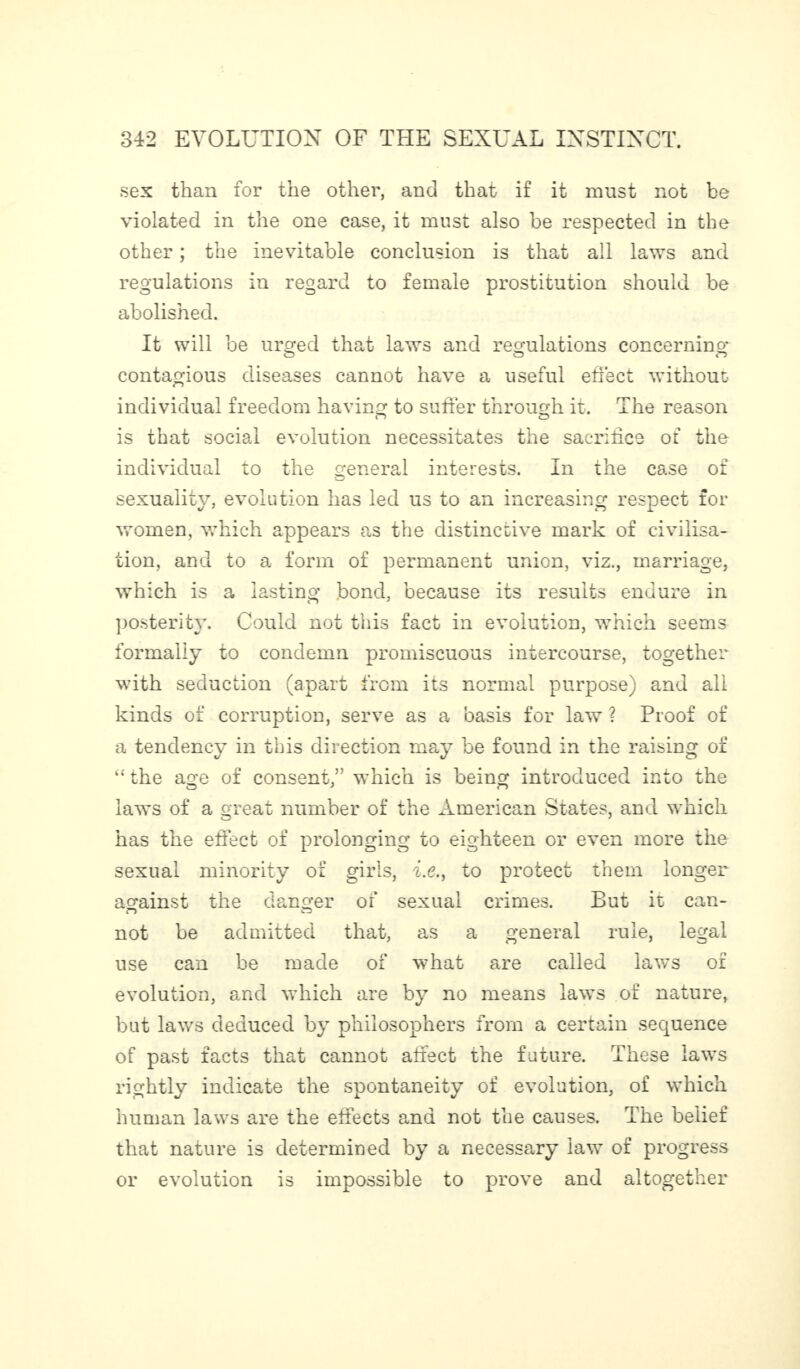 sex than for the other, and that if it must not be violated in the one case, it must also be respected in the other ; the inevitable conclusion is that all laws and regulations in regard to female prostitution should be abolished. It will be urged that laws and regulations concerning o o n contagious diseases cannot have a useful effect without individual freedom having to suffer through it. The reason is that social evolution necessitates the sacrifice of the individual to the general interests. In the case of sexuality, evolution has led us to an increasing respect for women, which appears as the distinctive mark of civilisa¬ tion, and to a form of permanent union, viz., marriage, which is a lasting bond, because its results endure in posterity. Could not this fact in evolution, which seems formally to condemn promiscuous intercourse, together with seduction (apart from its normal purpose) and all kinds of corruption, serve as a 'oasis for law ? Proof of a tendency in this direction may be found in the raising of “ the age of consent,” which is being introduced into the laws of a great number of the American States, and which has the effect of prolonging to eighteen or even more the sexual minority of girls, , i.e.j to protect them longer against the danger of sexual crimes. But it can- not be admitted that, as a general rule, legal use can be made r» 01 what are called law’s of evolution, and which are by no means law’s of nature. but laws deduced by philosophers from a certain sequence of past facts that cannot affect the future. These laws rightly indicate the spontaneity of evolution, of which human laws are the effects and not the causes. The belief that nature is determined by a necessary law of progress or evolution is impossible to prove and altogether