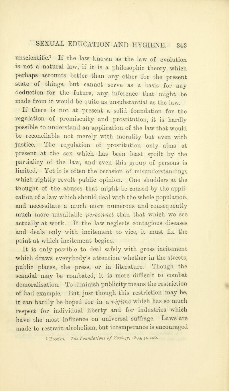 unscientific.1 If the law known as the law of evolution is not a natural law, if it is a philosophic theory which pei haps accounts better than any other for the present state of things, but cannot serve as a basis for any deduction lor the future, any inference that might be made from it would be quite as unsubstantial as the law. If there is not at present a solid foundation for the regulation of promiscuity and prostitution, it is hardly possible to understand an application of the law that would be reconcilable not merely with morality but even with justice. The regulation of prostitution only aims at present at the sex which has been least spoilt by the partiality of the law, and even this group of persons is limited. Yet it is often the occasion of misunderstandings which rightly revolt public opinion. One shudders at the thought of the abuses that might be caused by the appli¬ cation of a law which should deal with the whole population, and necessitate a much more numerous and consequently much more unsuitable personnel than that which we see actually at work. If the law neglects contagious diseases and deals only with incitement to vice, it must fix the point at which incitement begins. It is only possible to deal safely with gross incitement which draws everybody’s attention, whether in the streets, public places, the press, or in literature. Though the scandal may be combated, it is more difficult to combat demoralisation. To diminish publicity means the restriction of bad example. But, just though this restriction may be, it can hardly be hoped for in a régime which has so much respect for individual liberty and for industries which have the most influence on universal suffrage. Laws are made to restrain alcoholism, but intemperance is encouraged 1 Brooks. The. Foundations of Zoology, 1899, p. 126.