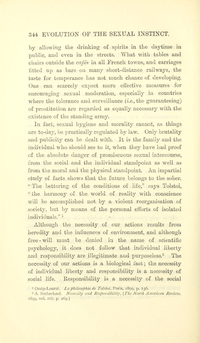 by allowing the drinking of spirits in the daytime in public, and even in the streets. What with tables and chairs outside the cafés in all French towns, and carriages fitted up as bars on many short-distance railways, the taste for temperance has not much chance of developing. One can scarcely expect more effective measures for encouraging sexual moderation, especially in countries where the tolerance and surveillance (i.e., the guaranteeing) of prostitution are regarded as equally necessary with the existence of the standing army. In fact, sexual hygiene and morality cannot, as things are to-dajq be practically regulated by law. Only brutality and publicity can be dealt with. It is the family and the individual who should see to it, when they have had proof of the absolute danger of promiscuous sexual intercourse, from the social and the individual standpoint as well as from the moral and the physical standpoint. An impartial study of facts shows that the future belongs to the sober. “The bettering of the conditions of life,” says Tolstoi, “ the harmony of the world of reality with conscience will be accomplished not by a violent reorganisation of society, but by means of the personal efforts of isolated individuals.” 1 Although the necessity of our actions results from heredity and the influences of environment, and although free-will must be denied in the name of scientific psychology, it does not follow that individual liberty and responsibility are illegitimate and purposeless.2 The necessity of our actions is a biological fact ; the necessity of individual liberty and responsibility is a necessity of social life. Responsibility is a necessity of the social 1 Ossip-Lourié. La philosophie de Tolstoi, Paris, 1899, p. 136. 2 A. Sutherland. Necessity and Responsibility, [The North American Review, 1899, vol. 168, p. 269.)