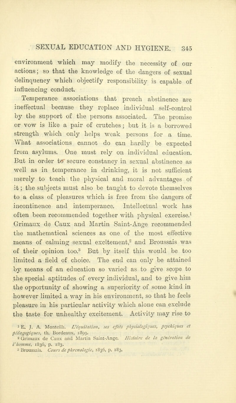 environment which may modify the necessity of our actions; so that the knowledge of the dangers of sexual delinquency which objectify responsibility is capable of influencing conduct. Temperance associations that preach abstinence are ineffectual because they replace individual self-control by the support of the persons associated. The promise or vow is like a pair of crutches ; but it is a borrowed strength which only helps weak persons for a time. What associations cannot do can hardly be expected from asylums. One must rely on individual education. But in order to secure constancy in sexual abstinence as well as in temperance in drinking, it is not sufficient merely to teach the physical and moral advantages of it ; the subjects must also be taught to devote themselves to a class of pleasures which is free from the dangers of incontinence and intemperance. Intellectual work has often been recommended together with physical exercise.1 Grimaux de Caux and Martin Saint-Ange recommended the mathematical sciences as one of the most effective means of calming sexual excitement,2 and Broussais was of their opinion too.3 But by itself this would be too limited a field of choice. The end can only be attained by means of an education so varied as to give scope to the special aptitudes of every individual, and to give him the opportunity of showing a superiority of some kind in however limited a way in his environment, so that he feels pleasure in his particular activity which alone can exclude the taste for unhealthy excitement. Activity may rise to 1 E. J. A. Monteilh. L'équitation, ses effets physiologiques, psychiques et pédagogiques, th. Bordeaux, 189g. 2 Grimaux de Caux and Martin Saint-Ange. Histoire de la génération de l'homme, 1836, p. 183. s Broussais. Cours de phrénologie, 1836, p. 183.