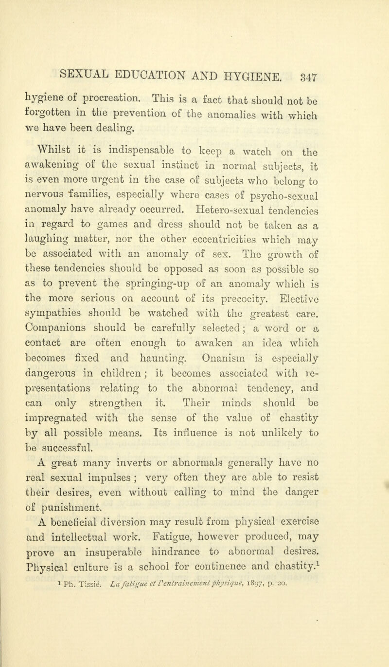 hygiene of procreation. This is a fact that should not be forgotten in the prevention of the anomalies with which we have been dealing. Whilst it is indispensable to keep a watch on the ^ akemna of the sexual instinct in normal subjects, it is even more urgent in the case of subjects who belong to nervous families, especially where cases of psycho-sexual anomaly have already occurred. Hetero-sexual tendencies in regard to games and dress should not be taken as a laughing matter, nor the other eccentricities which may be associated with an anomaly of sex. The growth of these tendencies should be opposed as soon as possible so as to prevent the springing-up of an anomaly which is the more serious on account of its precocity. Elective sympathies should be watched with the greatest care. Companions should be carefully selected ; a word or a contact are often enough to awaken an idea which becomes fixed and haunting. Onanism is especially dangerous in children ; it becomes associated with re¬ presentations relating to the abnormal tendency, and can only strengthen it. Their minds should be impregnated with the sense of the value of chastity by all possible means. Its influence is not unlikely to be successful. A great man}^ inverts or abnormals generally have no real sexual impulses ; very often they are able to resist their desires, even without calling to mind the danger of punishment. A beneficial diversion may result from physical exercise and intellectual work. Fatigue, however produced, may prove an insuperable hindrance to abnormal desires. Physical culture is a school for continence and chastity.1 1 Ph. Tissié. La fatigue et Ventrainement physique, 1897, p. 20.