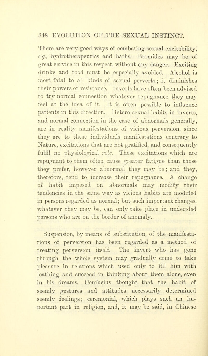 There are very good ways of combating sexual excitability, e.g., hydrotherapeutics and baths. Bromides may be of great service in this respect, without any danger. Exciting drinks and food must be especially avoided. Alcohol is most fatal to all kinds of sexual perverts ; it diminishes their powers of resistance. Inverts have often been advised to try normal connection whatever repugnance they may feel at the idea of it. It is often possible to influence patients in this direction. Hetero-sexual habits in inverts, and normal connection in the case of abnormals generally, are in reality manifestations of vicious perversion, since they are to these individuals manifestations contrary to Nature, excitations that are not gratified, and consequently fulfil no physiological rôle. These excitations which are repugnant to them often cause greater fatigue than those they prefer, however abnormal they may be ; and they, therefore, tend to increase their repugnance. A change of habit imposed on abnormals may modify their tendencies in the same way as vicious habits are modified in persons regarded as normal; but such important changes, whatever they may be, can only take place in undecided persons who are on the border of anomaly. Suspension, by means of substitution, of the manifesta¬ tions of perversion has been regarded as a method of treating perversion itself. The invert who has gone through the whole system may gradually come to take pleasure in relations which used only to fill him with loathing, and succeed in thinking about them alone, even in his dreams. Confucius thought that the habit of seemly gestures and attitudes necessarily determined seemly feelings ; ceremonial, which plays such an im¬ portant part in religion, and, it may be said, in Chinese