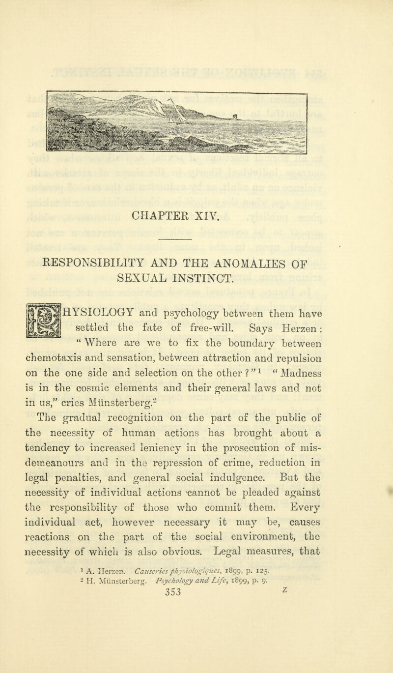 CHAPTER XIV. RESPONSIBILITY AND THE ANOMALIES OF SEXUAL INSTINCT. HYSIOLOGY and psychology between them have settled the fate of free-will. Says Herzen : “ Where are we to fix the boundary between chemotaxis and sensation, between attraction and repulsion on the one side and selection on the other ? ”1 “ Madness is in the cosmic elements and their general laws and not in us,” cries Miinsterberg.2 The gradual recognition on the part of the public of the necessity of human actions has brought about a tendency to increased leniency in the prosecution of mis¬ demeanours and in the repression of crime, reduction in legal penalties, and general social indulgence. But the necessity of individual actions ’cannot be pleaded against the responsibility of those who commit them. Every individual act, however necessary it may be, causes reactions on the part of the social environment, the necessity of which is also obvious. Legal measures, that 1 A. Herzen. CMiseries physiologiques, 1899, p. 125. 2 H. Miinsterberg. Psychology and Lifcy 1899, p. 9.