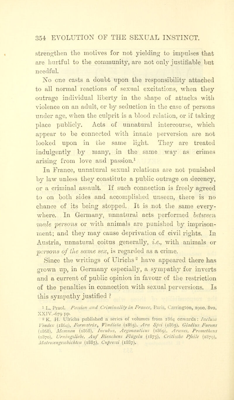 strengthen the motives for not yielding to impulses that are hurtful to the community, are not only justifiable but needful. No one casts a doubt upon the responsibility attached to all normal reactions of sexual excitations, when they outrage individual liberty in the shape of attacks with violence on an adult, or by seduction in the case of persons under age, when the culprit is a blood relation, or if taking place publicly. Acts of unnatural intercourse, which appear to be connected with innate perversion are not looked upon in the same light. They are treated indulgently by many, in the same way as crimes arising from love and passion.1 In France, unnatural sexual relations are not punished by law unless they constitute a public outrage on decency, or a criminal assault. If such connection is freely agreed to on both sides and accomplished unseen, there is no chance of its being stopped. It is not the same every¬ where. In Germany, unnatural acts performed between male persons or with animals are punished by imprison¬ ment; and they may cause deprivation of civil rights. In Austria, unnatural coitus generally, i.e., with animals or persons of cite same sex, is regarded as a crime. Since the writings of Uirichs2 have appeared there has grown up, in Germany especially, a sympathy for inverts and a current of public opinion in favour of the restriction of the penalties in connection with sexual perversions. Is this sympathy justified ? 1 L. Praol. Passion and Criminality in France, Paris, Carrington, 1900, 8vo, XXIV.-679 pp. 2 K. H. Uirichs published a series of volumes from 1864 onwards : Inclusa Vindex (1864), Formatrix, Vindicta (1865), Ara Spsi (1865), Gladius Furens (1868), Memnon (1868), Incubus, Argonauticus (1869), A rax es, Prometheus (1870), Urningsliebe, Auf Bienchens Fliigeln (1875), Critische Pfeile (1879), Matrosengeschichten (1885), Cupressi (1887).