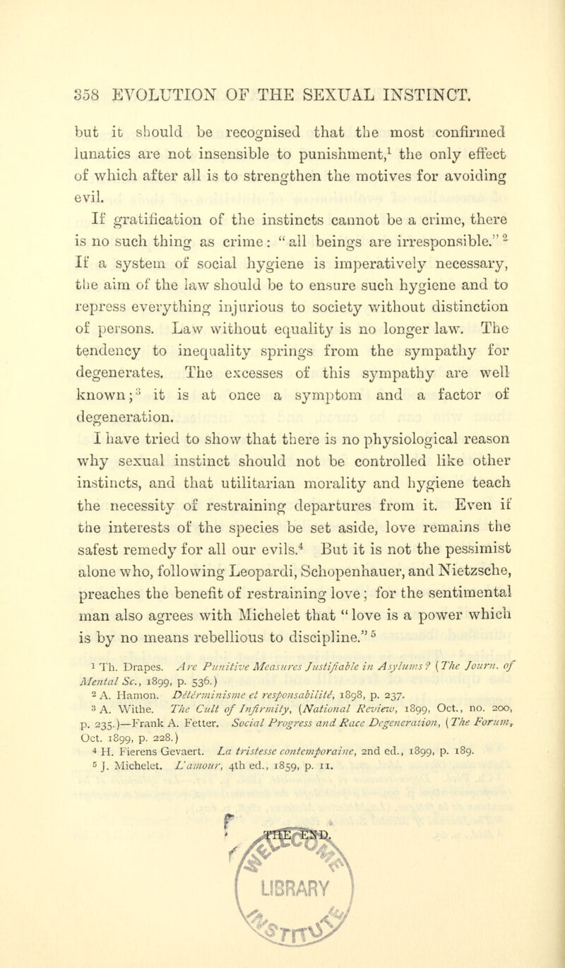 but it should be recognised that the most confirmed lunatics are not insensible to punishment,1 the only effect of which after all is to strengthen the motives for avoiding evil. If gratification of the instincts cannot be a crime, there is no such thing as crime : “ all beings are irresponsible.''2 If a system of social hygiene is imperatively necessary, the aim of the law should be to ensure such hygiene and to repress everything injurious to society without distinction of persons. Law without equality is no longer law. The tendency to inequality springs from the sympathy for degenerates. The excesses of this sympathy are well known ;2 it is at once a symptom and a factor of degeneration. I have tried to show that there is no physiological reason why sexual instinct should not be controlled like other instincts, and that utilitarian morality and hygiene teach the necessity of restraining departures from it. Even if the interests of the species be set aside, love remains the safest remedy for all our evils.4 But it is not the pessimist alone who, following Leopardi, Schopenhauer, and Nietzsche, preaches the benefit of restraining love ; for the sentimental man also agrees with Michelet that “ love is a power which is by no means rebellious to discipline.” 5 1 Th. Drapes. Are Punitive Measures Justifiable in Asylums ? ( The Journ. of Mental Sc., 1899, p. 536.) 2 A. Hamon. Détérminisine et responsabilité, 1898, p. 237. 3 A. Withe. The Cult of Infirmity, (National Review, 1899, Oct., no. 200, p. 235.)—Frank A. Fetter. Social Progress and Race Degeneration, ( The Forumr Oct. 1899, p. 228.) 4 H. Fierens Gevaert. La tristesse contemporaine, 2nd ed., 1899, p. 189. 5 J. Michelet. Lamour, 4th ed., 1859, p. n.