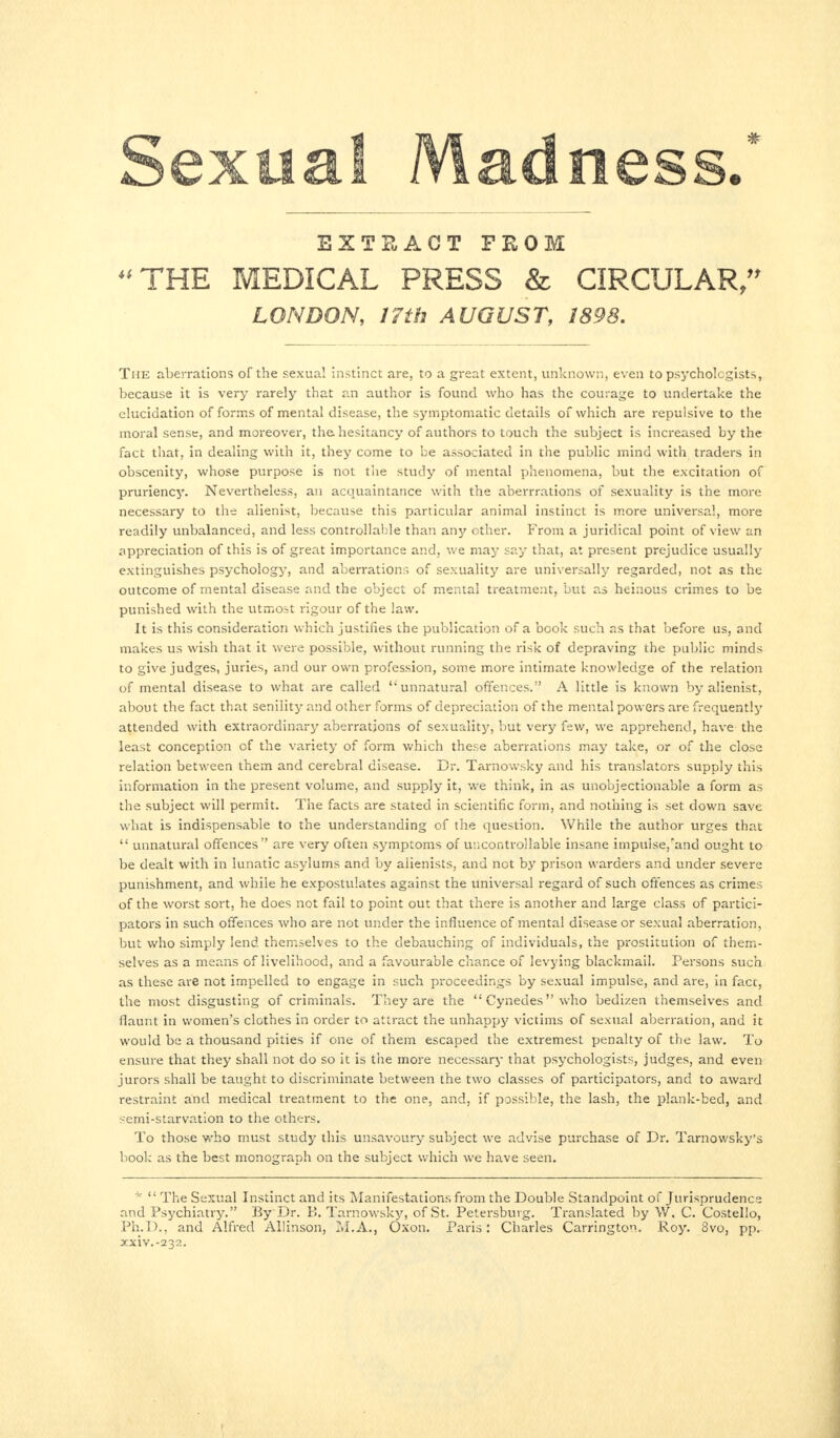 © EXTRACT FROM “THE MEDICAL PRESS & CIRCULAR,” LONDON, 17th AUGUST, 1898. The aberrations of the sexual instinct are, to a great extent, unknown, even to psychologists, because it is very rarely that an author is found who has the courage to undertake the elucidation of forms of mental disease, the symptomatic details of which are repulsive to the moral sense, and moreover, the hesitancy of authors to touch the subject is increased by the fact that, in dealing with it, they come to be associated in the public mind with traders in obscenity, whose purpose is not the study of mental phenomena, but the excitation of pruriency. Nevertheless, an acquaintance with the aberrrations of sexuality is the more necessary to the alienist, because this particular animal instinct is more universal, more readily unbalanced, and less controllable than any other. From a juridical point of view an appreciation of this is of great importance and, we may say that, at present prejudice usually extinguishes psychology, and aberrations of sexuality are universally regarded, not as the outcome of mental disease and the object of mental treatment, but as heinous crimes to be punished with the utmost rigour of the law. It is this consideration which justifies the publication of a book such as that before us, and makes us wish that it were possible, without running the risk of depraving the public minds to give judges, juries, and our own profession, some more intimate knowledge of the relation of mental disease to what are called ‘‘ unnatural offences.” A little is known by alienist, about the fact that senility and other forms of depreciation of the mental powers are frequently attended with extraordinary aberrations of sexuality, but very few, we apprehend, have the least conception of the variety of form which these aberrations may take, or of the close relation between them and cerebral disease. Dr. Tarnowsky and his translators supply this information in the present volume, and supply it, we think, in as unobjectionable a form as the subject will permit. The facts are stated in scientific form, and nothing is set down save what is indispensable to the understanding of the question. While the author urges that “ unnatural offences” are very often symptoms of uncontrollable insane impulse,'and ought to be dealt with in lunatic asylums and by alienists, and not by prison warders and under severe punishment, and while he expostulates against the universal regard of such offences as crimes of the worst sort, he does not fail to point out that there is another and large class of partici¬ pators in such offences who are not under the influence of mental disease or sexual aberration, but who simply lend themselves to the debauching of individuals, the prostitution of them¬ selves as a means of livelihood, and a favourable chance of levying blackmail. Persons such as these are not impelled to engage in such proceedings by sexual impulse, and are, in fact, the most disgusting of criminals. They are the “Cynedes”who bedizen themselves and flaunt in women’s clothes in order to attract the unhappj' victims of sexual aberration, and it would be a thousand pities if one of them escaped the extremest penalty of the law. To ensure that they shall not do so it is the more necessary that psychologists, judges, and even jurors shall be taught to discriminate between the two classes of participators, and to award restraint and medical treatment to the one, and, if possible, the lash, the plank-bed, and semi-starvation to the others. To those who must study this unsavoury subject we advise purchase of Dr. Tarnowsky’s book as the best monograph on the subject which we have seen. * “ The Sexual Instinct and its Manifestations from the Double Standpoint of Jurisprudence and Psychiatry.” By Dr. B. Tarnowsky, of St. Petersburg. Translated by \V. C. Costello, Ph.D., and Alfred Allinson, M.A., Ôxon. Paris: Charles Carrington. Roy. 3vo, pp. Xxiv.-232.