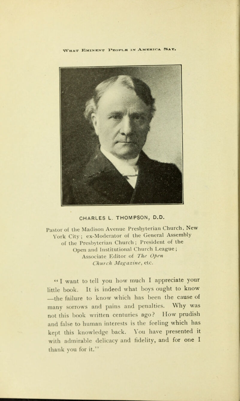 CHARLES L. THOMPSON, D.D. Pastor of the Madison Avenue Presbyterian Church, New York City ; ex-Moderator of the General Assembly of the Presbyterian Church ; President of the Open and Institutional Church League; Associate Editor of The Open C hu) ch Magazine, etc.  I want to tell you how much I appreciate your little book. It is indeed what boys ought to know the failure to know which has been the cause of many sorrows and pains and penalties. Why was not this book written centuries ago? I low prudish and false to human interests is the feeling which has kept this knowledge back. You have presented it witli admirable delicacy and fidelity, and for one I thank you for it.