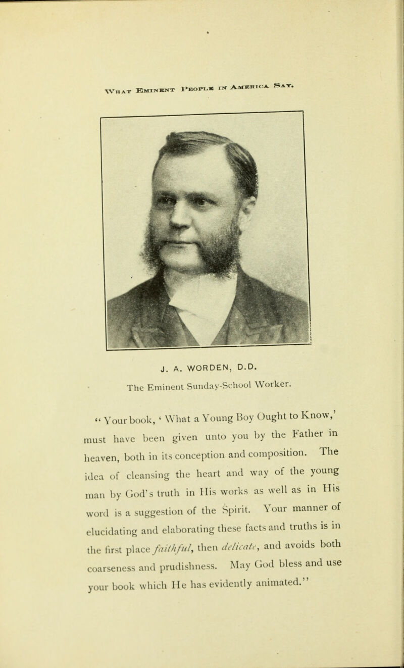 j. A. WORDEN, D.D. The Eminent Sunday-School Worker. « Your book, 1 What a Young Boy Ought to Know,' must have been given unto you by the Father in heaven, both in its conception and composition. The idea of cleansing the heart and way of the young man by God's truth in His works as well as in His word is a suggestion of the Spirit. Your manner of elucidating and elaborating these facts and truths is in the first place ftdihful, then delicate, and avoids both coarseness and prudishness. May God bless and use your book which He has evidently animated.