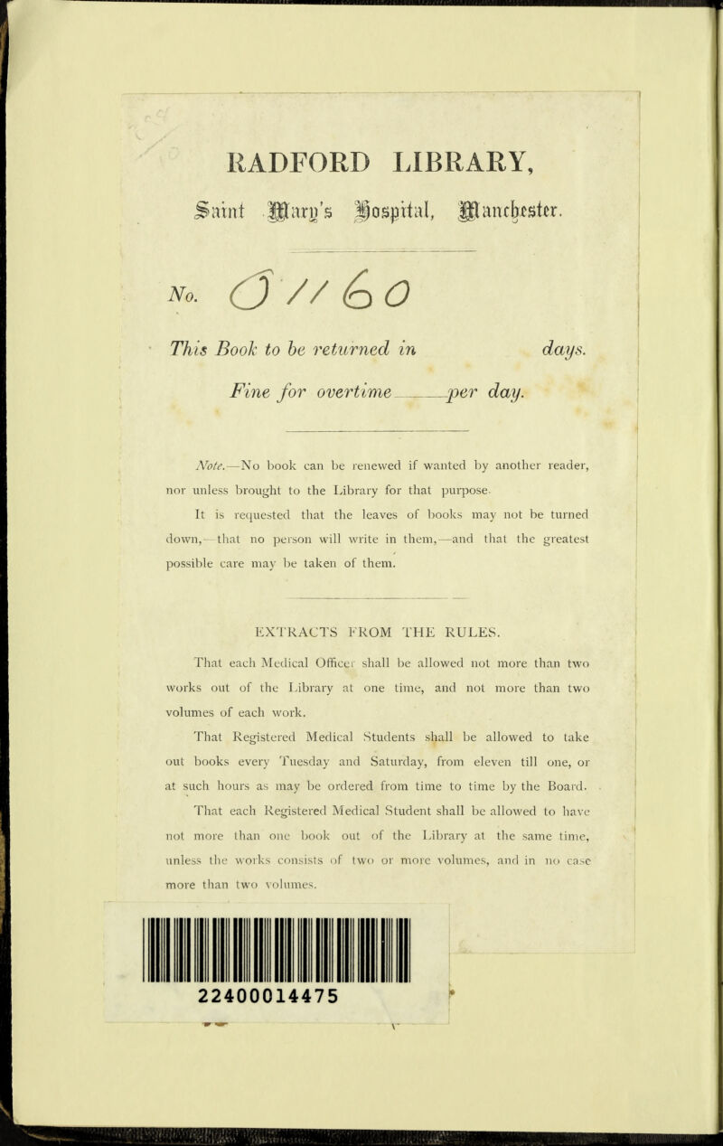 RADFORD LIBRARY, Saint Utarn’s Hospital, JitancJwste. No. (J//<oO This Book to he returned in days. Fine for overtime _per day. Note.—No book can be renewed if wanted by another reader, nor unless brought to the Library for that purpose. It is requested that the leaves of books may not be turned down,—that no person will write in them,—and that the greatest possible care may be taken of them. EXTRACTS FROM THE RULES. That each Medical Officer shall be allowed not more than two works out of the Library at one time, and not more than two volumes of each work. That Registered Medical Students shall be allowed to take out books every Tuesday and Saturday, from eleven till one, or at such hours as may be ordered from time to time by the Board. That each Registered Medical .Student shall be allowed to have not more than one book out of the Library at the same time, unless the works consists of two or more volumes, and in no case more than two volumes. * 22400014475